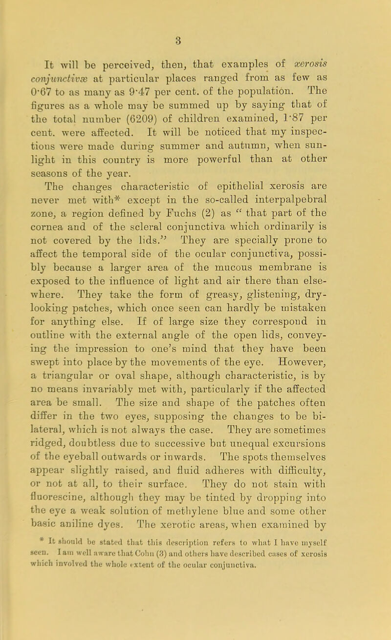 It will be perceived, then, that examples of xerosis conjunctivse at particular places rauged from as few as 0’67 to as many as 9‘47 per cent, of the population. The figures as a whole may be summed up by saying that of the total number (6209) of children examined, T87 per cent, were affected. It will be noticed that my inspec- tions were made during' summer and autumn, when sun- light in this country is more powerful than at other seasons of the year. The changes characteristic of epithelial xerosis are never met with* except in the so-called interpalpebral zone, a region defined by Fuchs (2) as “ that part of the cornea and of the scleral conjunctiva which ordinarily is not covered by the lids.’^ They are specially prone to affect the temporal side of the ocular conjunctiva, possi- bly because a larger area of the mucous membrane is exposed to the influence of light and air there than else- where. They take the form of gi’easy, glistening, dry- looking patches, which once seen can hardly be mistaken for anything else. If of large size they correspond in outline with the extei’nal angle of the open lids, convey- ing the impression to one’s mind that they have been SAvept into place by the movements of the eye. However, a triangular or oval shape, although charactei’istic, is by no means invariably met with, particularly if the affected area be small. The size and shape of the patches often differ in the two eyes, supposing the changes to be bi- lateral, which is not always the case. They are sometimes ridged, doubtless due to successive but unequal excursions of the eyeball outwards or inwards. The spots themselves appear slightly raised, and fluid adheres with difficulty, or not at all, to their surface. They do not stain with fluorescine, although they may be tinted by dropping into the eye a weak solution of methylene blue and some other basic aniline dyes. The xerotic areas, when examined by * It rIiouUI be stated tliat tliis description refers to what I have myself seen. I am well aware that Cohn (3) and others have described cases of .\erosis wliich involved the wliole extent of the ocular conjunctiva.