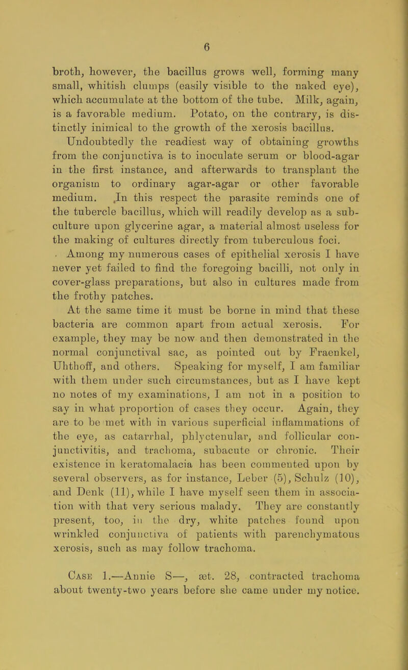 broth, however, the bacillus grows well, forming many small, whitish clumps (easily visible to the naked eye), which accumulate at the bottom of the tube. Milk, again, is a favorable medium. Potato, on the contrary, is dis- tinctly inimical to the growth of the xerosis bacillus. Undoubtedly the readiest way of obtaining growths from the conjunctiva is to inoculate serum or blood-agar iu the first instance, and afterwards to transplant the organism to ordinary agar-agar or other favorable medium. .In this respect the parasite reminds one of the tubercle bacillus, which will readily develop as a sub- culture upon glycerine agar, a material almost useless for the making of cultures directly from tuberculous foci. • Among my numerous cases of epithelial xerosis I have never yet failed to find the foregoing bacilli, not only in cover-glass preparations, but also iu cultures made from the frothy patches. At the same time it must be borne in mind that these bacteria are common apart from actual xerosis. For example, they may be now and then demonstrated in the normal conjunctival sac, as pointed out by Fraenkel, Uhthoif, and othei’s. Speaking for myself, I am familiar with them under such cii’cumstances, but as I have kept no notes of my examinations, I am not in a position to say in what proportion of cases they occur. Again, they are to be met with in various superficial inflammations of the eye, as catarrhal, phlyctenular, and follicular con- junctivitis, and trachoma, subacute or chronic. Their existence in keratomalacia has been commented upon by several observers, as for instance, Leber (5), Schulz (10), aiad Denk (11), while I have myself seeu them iu associa- tion with that very serious malady. They are constantly present, too, in the dry, white patches found upon wrinkled conjunctiva of patients with pai'enchymatous xerosis, such as may follow trachoma. Case 1.—Annie S—, a)t. 28, contracted trachoma about twenty-two years before she came uuder my notice.