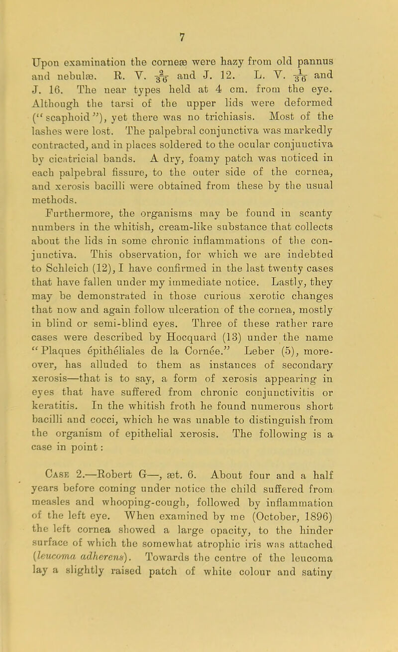 Upon examination the corneae were hazy from old pannus and nebnlte. R. Y. 3-^ and J. 12. L. Y. and J. 16. The near types held at 4 cm. from the eye. Although the tarsi of the upper lids were deformed (“ scaphoid’'), yet there was no trichiasis. Most of the lashes were lost. The palpebral conjunctiva was markedly contracted, and in places soldered to tbe ocular conjunctiva by cicatricial bands. A dry, foamy patch was noticed in each palpebral fissure, to the outer side of the cornea, and xerosis bacilli were obtained from these by the usual methods. Furthermore, the organisms may be found in scanty numbers in the whitish, cream-like substance that collects about the lids in some chronic inflammations of the con- junctiva. This observation, for which we are indebted to Scbleich (12), I have confiimied in the last twenty cases that have fallen under my immediate notice. Lastly, tbey may be demonstrated in those curious xerotic changes that now and again follow ulcei’ation of the cornea, mostly in blind or semi-blind eyes. Three of these rather rare cases were described by Hocquard (13) under the name “Plaques epitheliales de la Cornee.” Leber (5), more- over, has alluded to them as instances of secondary xerosis—that is to say, a form of xerosis appearing in eyes that have suffered from chronic conjunctivitis or keratitis. In the whitish froth he found numerous short bacilli and cocci, which he was unable to distinguish from the organism of epithelial xerosis. The following is a case in point: Case 2.—Robert G—, eet. 6. About four and a half years before coming under notice the child suffered from measles and whooping-cough, followed by inflammation of the left eye. When examined by me (October, 1896) the left cornea showed a large opacity, to the hinder surface of which the somewhat atrophic iris was attached [leucoma adherens). Towards the centre of the leucoma lay a slightly raised patch of white colour and satiny