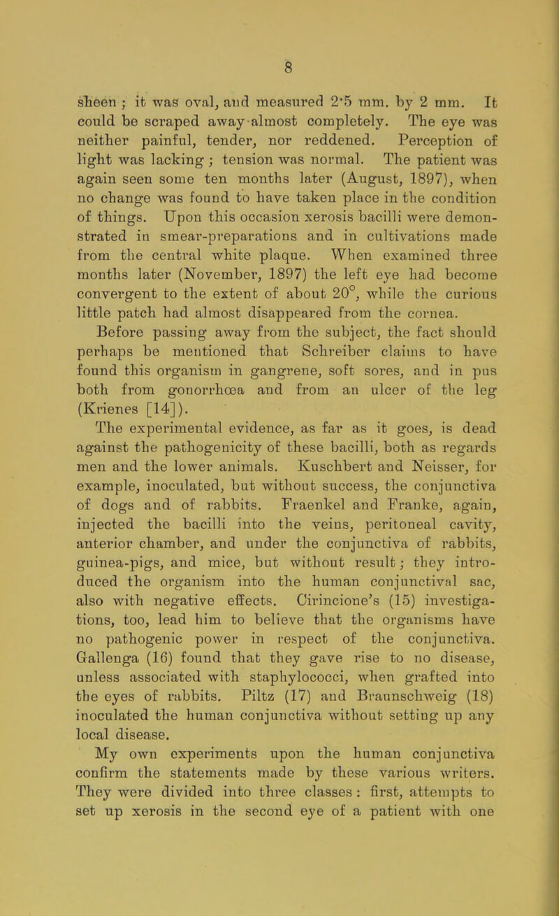 sheen ; it was ovalj and measured 2'5 mm, by 2 mm. It could be scraped away‘almost completely. The eye was neither painful, tender, nor reddened. Perception of light was lacking ; tension was normal. The patient was again seen some ten months later (August, 1897), when no change was found to have taken place in the condition of things. Upon this occasion xerosis bacilli were demon- strated in smear-preparations and in cultivations made from the central white plaque. When examined three months later (November, 1897) the left eye had become convergent to the extent of about 20°, while the curious little patch had almost disappeai’ed from the cornea. Before passing away from the sub]ect, the fact should perhaps be mentioned that Schreibor claims to have found this organism in gangrene, soft sores, and in pus both from gonorrhoea and from an ulcer of the leg (Krienes [14]), The experimental evidence, as far as it goes, is dead against the pathogenicity of these bacilli, both as regards men and the lower animals. Kuschbert and Neisser, for example, inoculated, but without success, the conjunctiva of dogs and of rabbits. Fraenkel and Frauke, again, injected the bacilli into the veins, peritoneal cavity, anterior chamber, and under the conjunctiva of rabbits, guinea-pigs, and mice, but without i*esult; they inti’o- duced the organism into the human conjunctival sac, also with negative effects. Cirincione’s (15) investiga- tions, too, lead him to believe that the organisms have no pathogenic power in respect of the conjunctiva. Gallenga (16) found that they gave rise to no disease, unless associated with staphylococci, when grafted into the eyes of rabbits. Piltz (17) and Braunschweig (18) inoculated the human conjunctiva without setting up any local disease. My own experiments upon the human conjunctiva confirm the statements made by these various writers. They were divided into three classes : first, attempts to set up xerosis in the second eye of a patient with one