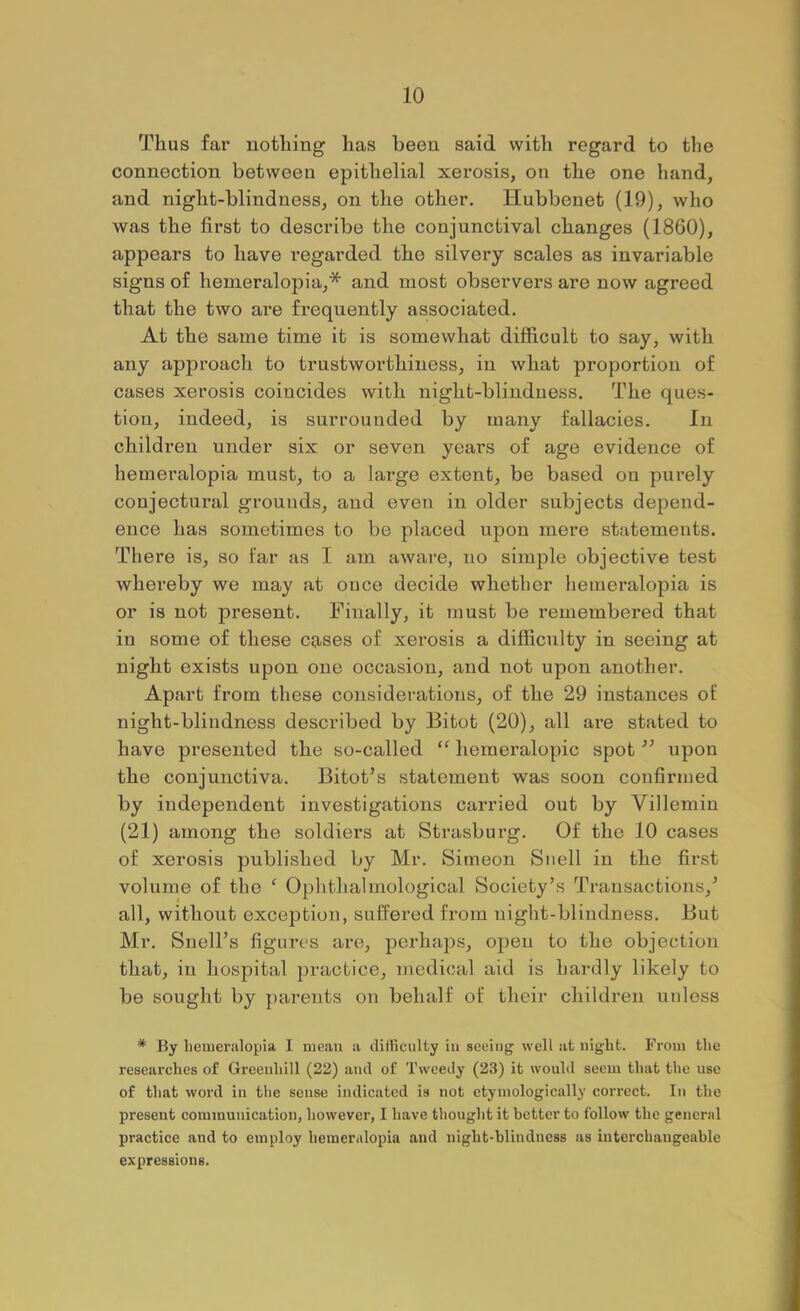 Thus far nothing has been said with regard to the connection between epithelial xerosis, on the one hand, and night-blindness, on the other. Hubbenet (19), who was the first to describe the conjunctival changes (1860), appears to have regarded the silvery scales as invariable signs of hemeralopia,* and most observers are now agreed that the two are frequently associated. At the same time it is somewhat difficult to say, with any approach to trustworthiness, in what proportion of cases xerosis coincides with night-blindness. The ques- tion, indeed, is surrounded by many fallacies. In children under six or seven years of age evidence of hemeralopia must, to a large extent, be based on purely conjectural grounds, and even in older subjects depend- ence has sometimes to be placed upon mere statements. There is, so far as I am aware, no simple objective test whereby we may at once decide whether hemeralopia is or is not present. Finally, it must be remembered that in some of these cg-ses of xerosis a difficulty in seeing at night exists upon one occasion, and not upon another. Apart from these considerations, of the 29 instances of night-blindness described by Bitot (20), all are stated to have presented the so-called heraeralopic spot upon the conjunctiva. Bitot’s statement was soon confirmed by independent investigations carried out by Villemin (21) among the soldiers at Strasburg. Of the 10 cases of xerosis published by Mr. Simeon Snell in the first volume of the ‘ Ophthalmological Society’s Transactions,’ all, without exception, suffered from night-blindness. But Mr. Snell’s figures are, perhaps, open to the objection that, in hospital practice, medical aid is hardly likely to be sought by parents on behalf of their children unless * By beineralopia I mean a difficulty in seeing well at night. From the researches of Greenhill (22) and of Tweedy (23) it would seem that the use of that word in tlie sense indicated is not etymologically correct. In the present communication, however, I have thought it better to follow the general practice and to employ hemeralopia and night-blindness as interchangeable expressions.