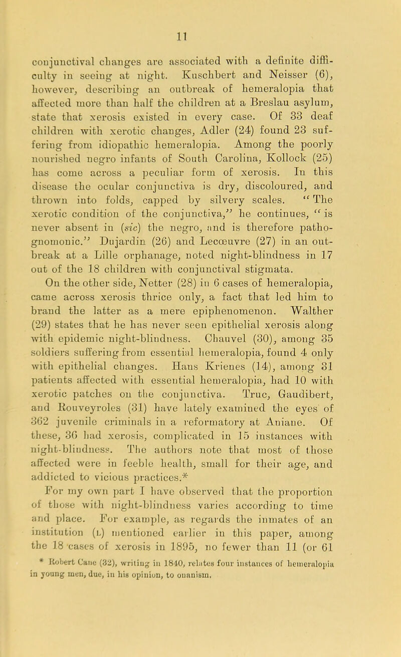 coujuuctival cLaiiges are associated with a definite diffi- culty in seeing at night. Kuschhert and Neisser (6), however, describing an outbreak of hemeralopia that affected more than half the children at a Breslau asylum, state that xerosis existed in every case. Of 33 deaf children with xerotic changes, Adler (24) found 23 suf- fering from idiopathic hemeralopia. Among the poorly nourished negro infants of South Carolina, Kollock (25) has come across a peculiar form of xerosis. In this disease the ocular conjunctiva is dry, discoloured, and thrown into folds, capped by silvery scales. “ The xerotic condition of the conjunctiva,^^ he continues, is never absent in {sic) the negro, nnd is therefore patho- gnomonic.^^ Dujardin (26) and Lecoeuvre (27) in an out- break at a Lille orphanage, noted night-blindness in 17 out of the 18 children with conjunctival stigmata. On the other side, Netter (28) in 6 cases of hemeralopia, came aci’oss xerosis thrice only, a fact that led him to brand the latter as a mere epiphenomenon. Walther (29) states that he has never seen epithelial xerosis along with epidemic night-blindness. Ohauvel (30), among 35 soldiers suffering from essential hemeralopia, found 4 only with epithelial changes. Hans Krienes (14), among 31 patients affected with essential hemeralopia, had 10 with xerotic patches on tlie conjunctiva. True, Gaudibert, and Eouveyroles (31) have lately examined the eyes of 362 juvenile criminals in a reformatory at Aniane. Of these, 30 had xerosis, complicated in 15 instances with night-blindness. The authors note that most of those affected were in feeble health, small for their age, and addicted to vicious practices.* For my own part I have observed that the proportion of those with night-blindness varies according to time and place. For examjjle, as regaids the inmates of an institution (l) mentioned eailier in this paper, among the 18 'cases of xerosis in 1895, no fewer than 11 (or 61 * Robert Cane (32), writing in 1840, rebites four instances of lieuienilopiii in young men, due, in his opinion, to onanism.