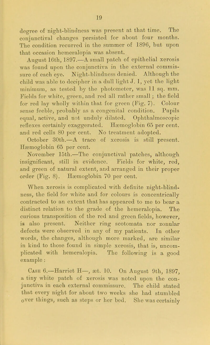 degree of night-blindness was present at that time. The conjunctival changes persisted for about four months. The condition recurred in the summer of 1896^ but upon that occasion hemeralopia was absent. August 16th, 1897.—A small patch of epithelial xerosis was found upon the conjunctiva in the external commis- sure of each eye. Night-blindness denied. Although the child was able to decipher in a dull light J. 1, yet the light minimum, as tested by the photometer, was 11 sq. mm. Fields for white, green, and red all rather small; the field for red lay wholly within that for green (Fig. 7). Colour sense feeble, probably as a congenital condition. Pupils equal, active, and not unduly dilated. Ophthalmoscopic reflexes certainly exaggerated. Haemoglobin 65 per cent, and red cells 80 per cent. No treatment adopted. October 30th.—A trace of xerosis is still present. Haemoglobin 65 per cent. November 15th.—The conjunctival patches, although insignificant, still in evidence. Fields for white, red, and green of natural extent, and arranged in their proper order (Fig. 8). Htemoglobin 70 per cent. When xerosis is complicated with definite night-blind- ness, the field for white and for colours is concentrically contracted to an extent that has appeared to me to bear a distinct relation to the grade of the hemei’alopia. The curious transposition of the red and green fields, however, is also present. Neither ring scotomata nor zonular defects were observed in any of my patients. In other words, the changes, although more marked, are similar in kind to those found in simple xerosis, that is, uncom- plicated with hemeralopia. The following is a good example : Case 6.—Harriet H—, mt. 10. On August 9th, 1897, a tiny white patch of xerosis was noted upon the con- junctiva in each external commissure. The child stated that every night for about two weeks she had stumbled over things, such as steps or her bed. Slie was certainly