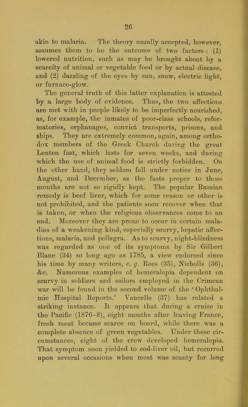 akin to malaria. The theory usually accepted, however, assumes them to be the outcome of two factors ; (1) lowered nutrition, such as may be brought about by a scarcity of animal or vegetable food or by actual disease, and (2) dazzling of the eyes by sun, snow, electric light, or furnace-glow. The general truth of this latter explanation is attested by a large body of evidence. Thus, the two affections are met with in people likely to be imperfectly nourished, as, for example, the inmates of poor-class schools, refor- matories, orphanages, convict transports, prisons, and ships. They are extremely common, again, among ortho- dox members of the Greek Church during the great Lenten fast, which lasts for seven weeks, and during which the use of animal food is strictly forbidden. Ou the other hand, they seldom fall under notice in June, August, and December, as the fasts proper to those months are not so rigidly kept. The popular Russian remedy is beef liver, which for some reason or other is not prohibited, and the patients soon recover when that is taken, or when the religious observances come to an end. Moreover they are prone to occur in certain mala- dies of a weakening kind, esj^ecially scurv}'^, hepatic affec- tions, malaria, and pellagra. As to scurvy, night-blindness was regarded as one of its symptoms by Sir Gilbert Blane (34) so long ago as 1785, a view endorsed since his time by many writers, e. g. Rees (35), Nicholls (36), &c. Numerous examples of hemeralopia dependent on scurvy in soldiers and sailors employed in the Crimean war will be found in the second volume of the ‘ Ophthal- mic Hospital Reports.^ Vaucelle (37) has related a striking instance. It appears that dui’ing a cruise in the Pacific (1876-8), eight months after leaving France, fresh meat became scarce on board, Avhile there was a complete absence of green vegetables. Under these cir- cumstances, eight of the crew developed hemeralopia. That symptom soon yielded to cod-liver oil, but recurred upon several occasions when meat was scanty for long