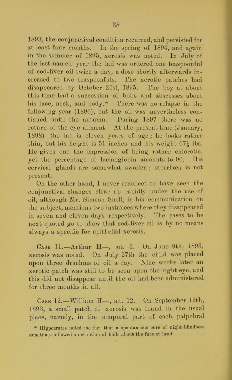1893, the conjunctival condition recurred, and persisted for at least four months. In the spring of 1894, and again in the summer of 1895, xerosis was noted. In July of the last-named year the lad was ordered one teaspoonful of cod-liver oil twice a day, a dose shortly afterwards in- creased to two teaspoonfuls. The xerotic patches had disappeared by October 21st, 1895. The boy at about this time had a succession of boils and abscesses about his face, neck, and body.* There was no relapse in the following year (1896), but the oil was nevertheless con- tinued until the autumn. During 1897 there was no return of the eye ailment. At the present time (January, 1898) the lad is eleven years of age; he looks rather thin, but his height is 51 inches and his weight 67| lbs. He gives one the impression of being rather chlorotic, yet the percentage of haemoglobin amounts to 90. His cervical glands are somewhat swollen; otorrhoea is not pi’esent. On the other hand, I never recollect to have seen the conjunctival changes clear up rapidly under the use of oil, although Mr. Simeon Snell, in his communication on the subject, mentions two instances where they disappeai’ed in seven and eleven days respectively.. The cases to be next quoted go to show that cod-liver oil is by no means always a specific for epithelial xerosis. Case 11.—Arthur H—, set. 6. On June 9th, 1893, xerosis was noted. On July 27th the child was placed upon three drachms of oil a day. Nine weeks later an xerotic patch was still to be seen upon the right eye, and this did not disappear until the oil had been administered for three months in all. Case 12.—William H—, set. 12. On September T2th, 1893, a small patch of xerosis was found in the usual place, namely, in the temporal part of each palpebral * Hippocrates noted the fact that a spontaneous cure of night-blindness sometimes followed an eruption of boils about the face or head.
