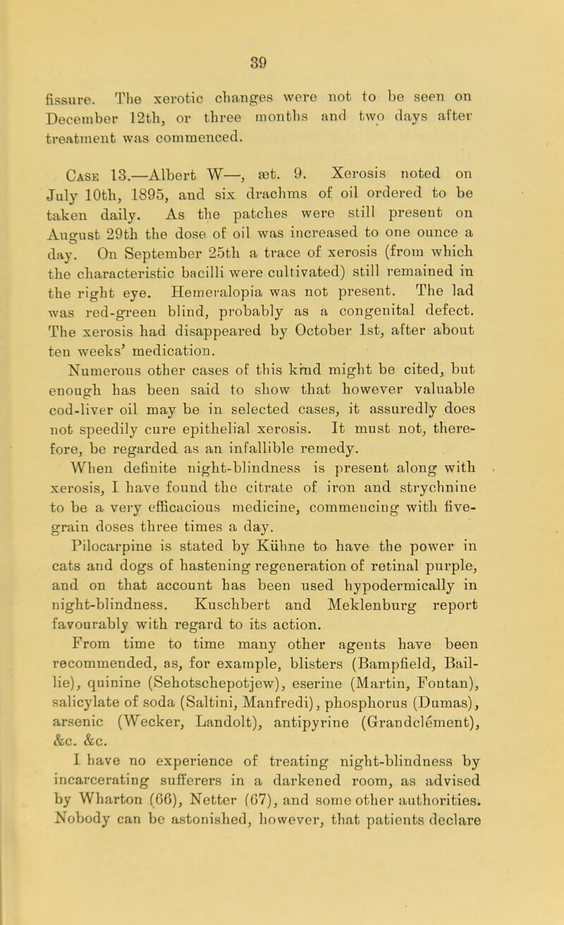 fissure. The xerotic changes were not to be seen on December 12tb, or three months and two days after treatment was commenced. Case 13.—Albert W—, aet. 9. Xerosis noted on July 10th, 1895, and six drachms of oil ordered to be taken daily. As the patches were still present on August 29th the dose of oil was increased to one ounce a day. On September 25th a trace of xerosis (from which the characteristic bacilli were cultivated) still remained in the right eye. Hemeralopia was not present. The lad was red-green blind, probably as a congenital defect. The xerosis had disappeared by October 1st, after about ten weeks’ medication. Numerous other cases of this kind might be cited, but enough has been said to show that however valuable cod-liver oil may be in selected cases, it assuredly does not speedily cure epithelial xerosis. It must not, there- fore, be regarded as an infallible remedy. When deBnite night-blindness is present along with xerosis, I have found the citrate of iron and strychnine to be a very efficacious medicine, commencing with five- grain doses three times a day. Pilocarpine is stated by Kiihne to have the power in cats and dogs of hastening regeneration of retinal purple, and on that account has been used hypodermically in night-blindness. Kuschbert and Meklenburg report favourably with regard to its action. From time to time many other agents have been recommended, as, for example, blisters (Bampfield, Bail- lie), quinine (Sehotschepotjew), eserine (Martin, Fontan), salicylate of soda (Saltini, Manfredi), phosphorus (Dumas), arsenic (Wecker, Landolt), antipyrine (Grandclement), &c. &c. I have no experience of treating night-blindness by incarcerating sufferers in a darkened room, as advised by Wharton (66), Netter (67), and some other authorities. Nobody can be astonished, however, that patients declare