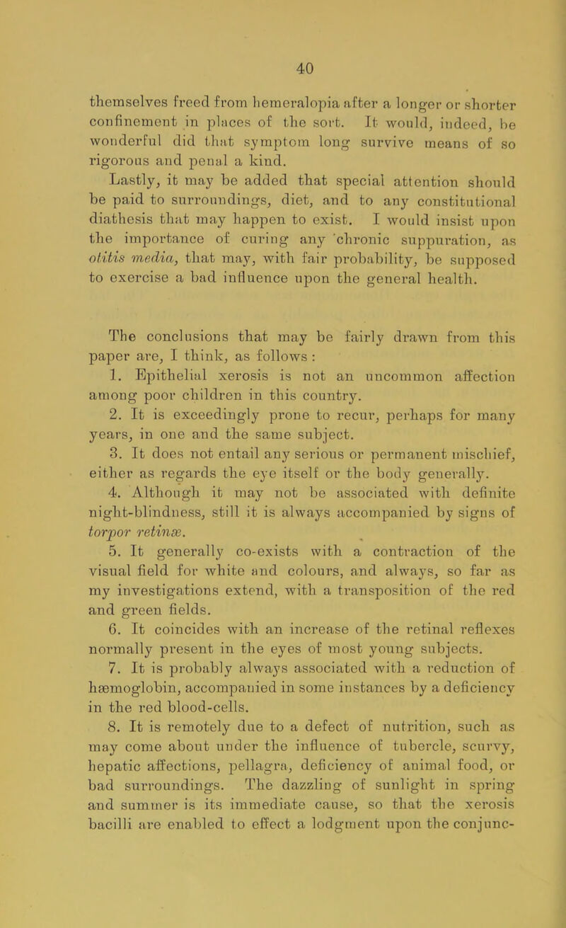 themselves freed from liemeralopia after a longer or shorter confinement in places of the sort. It would, indeed, be wonderful did that symptom long survive means of so rigorous and penal a kind. Lastly, it may be added that special attention should be paid to surroundings, diet, and to any constitutional diathesis that may happen to exist. I would insist upon the importance of curing any chronic suppuration, as otitis media, that may, with fair probability, be suppose<l to exercise a bad influence upon the general health. The conclusions that may be fairly drawn from this paper are, I think, as follows : 1. Epithelial xerosis is not an uncommon affection among poor children in this country. 2. It is exceedingly prone to recur, perhaps for many years, in one and the same subject. 3. It does not entail any serious or permanent mischief, either as regards the eye itself or the body generally. 4. Although it may not be associated with definite night-blindness, still it is always accompanied by signs of torpor retinae. 5. It generally co-exists with a contraction of the visual field for white and colours, and always, so far as my investigations extend, with a transposition of the red and green fields. 6. It coincides with an increase of the retinal reflexes normally present in the eyes of most young subjects. 7. It is probably always associated with a reduction of haemoglobin, accompanied in some instances by a deficiency in the red blood-cells. 8. It is remotely due to a defect of nutrition, such as may come about under the influence of tubercle, scurvy, hepatic affections, pellagra, deficiency of animal food, or bad surroundings. The dazzling of sunlight in spring and summer is its immediate cause, so that the xerosis bacilli are enabled to effect a lodgment upon the conjunc-