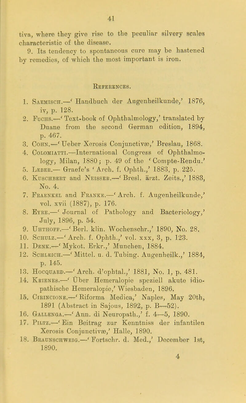 tiva, where they give rise to the peculiar silvery scales characteristic of the disease. 9. Its tendency to spontaneous cure may be hastened by remedies, of which the most important is iron. Eeferences. 1. Saemisch.—^ Handbuch der Augenheilkunde/ 1876, iv, p. 128. 2. Fuchs.—' Text-book of Ophthalmology,’ translated by Duane from the second Oerman edition, 1894, p. 467. 3. Cohn.—'Ueber Xerosis Conjunctive,’ Breslau, 1868. 4. CoLOMiATTi.—International Congress of Ophthalmo- logy, Milan, 1880; p. 49 of the ^ Compte-Rendu.’ 5. Leber.— Graefe’s ^ Arch. f. Ophth.,’ 1883, p. 225. 6. Kuschbert and Neisser.—^Bresl. arzt. Zeits.,’1883, No. 4. 7. Fraenkel and Franke.—^ Arch. f. Augenheilkunde,’ vol. xvii (1887), p. 176. 8. Eyre.—Journal of Pathology and Bacteriology,’ July, 1896, p. 54. 9. Uhthopp.—‘^Berl. klin. Wochenschr.,’ 1890, No. 28. 10. Schulz.—“^Arch. f. Ophth.,'’ vol. xxx, 3, p. 123. 11. Dene.—' Mykot. Erkr.,’ Munchen, 1884. 12. Schleich.—^Mittel. u. d. Tubing. Augenheilk.,’ 1884, p. 145. 13. Hocquard.—^Arch. d’ophtal.,’ 1881, No. 1, p. 481. 14. Kbienes.—Uber Hemeralopie speziell akute idio- pathische Hemeralopie,’ Wiesbaden, 1896. 15. CiRiNCiONE.—^Riforma Medica,’ Naples, May 20th, 1891 (Abstract in Sajous, 1892, p. B—52). 16. Gallenqa.—^Ann. di Nemepath.,’ f. 4—5, 1890. 17. PiLTZ.—^ Ein Beitrag zur Kenntniss der infantilen Xerosis Conjunctive,’ Halle, 1890. 18. Braunschweig.—‘ Fortschr. d. Med.,’ December 1st, 1890. 4