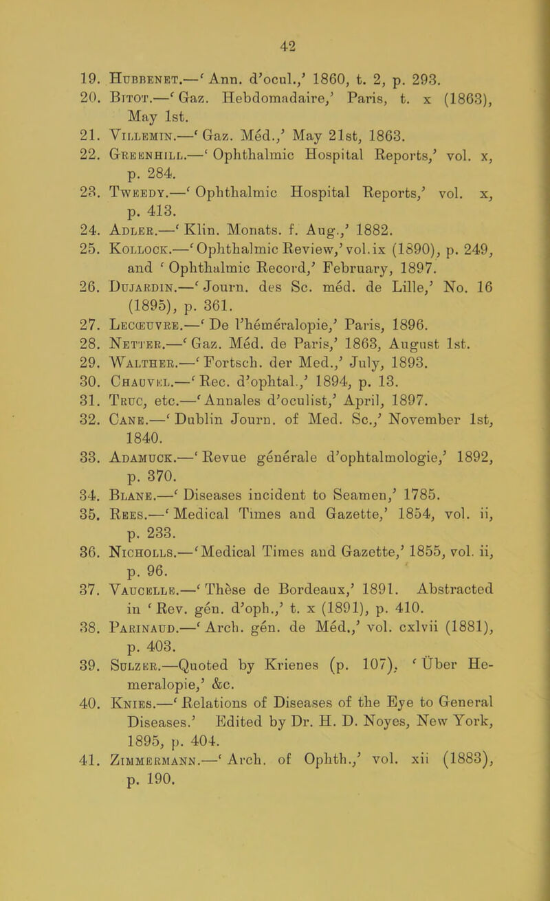 19. Hubbenet.—^ Ann. d’ocul./ 1860, t. 2, p. 293. 20. Bitot.—^ Gaz. Hebdomadaire/ Paris, t. x (1863), May 1st. 21. ViLLEMiN.—‘ Gaz. Med.,^ May 21st, 1863. 22. Greenhill.—‘ Ophthalmic Hospital Reports,’ vol. x, p. 284. 28. Tweedy.—‘ Ophthalmic Hospital Reports,’ vol. x, p. 413. 24. Adler.—' Klin. Monats. f. Aug.,’ 1882. 25. Kollock.—‘ Ophthalmic Review,’vol. ix (1890), p. 249, and ^ Ophthalmic Record,’ February, 1897. 26. Ddjardin.—‘ Journ. des Sc. med. de Lille,’ No. 16 (1895), p. 361. 27. Lecceuvre.—‘ De I’hemeralopie,’ Paris, 1896. 28. Net'J'eb.—^ Gaz. Med. de Paris,’ 1863, August 1st. 29. Walther.—^Fortsch. der Med.,’ July, 1893. 30. Chadvel.—^ Rec. d’ophtal.,’ 1894, p. 13. 31. Truc, etc.—'Annales d’oculist,’ April, 1897. 32. Cane.—'Dublin Journ. of Med. Sc.,’ November 1st, 1840. 33. Adamuck.—‘Revue generale d’ophtalmologie,’ 1892, p. 370. 34. Blane.—‘ Diseases incident to Seamen,’ 1785. 35. Rees.—‘Medical Times and Gazette,’ 1854, vol. ii, p. 233. 36. Nicholls.—‘Medical Times and Gazette,’ 1855, vol. ii, p. 96. 37. Vaucelle.—‘These de Bordeaux,’ 1891. Abstracted in ‘Rev. gen. d’oph.,’ t. x (1891), p. 410. 38. Parinaud.—‘Arch. gen. de Med.,’ vol. cxlvii (1881), p. 403. 39. SoLZER.—Quoted by Krienes (p. 107), ‘ Uber He- meralopie,’ &c. 40. Knies.—‘ Relations of Diseases of the Eye to General Diseases.’ Edited by Dr. H. D. Noyes, New York, 1895, p. 404. 41. ZiMMERMANN.—‘ Arch. of Ophth.,’ vol. xii (1883), p. 190.