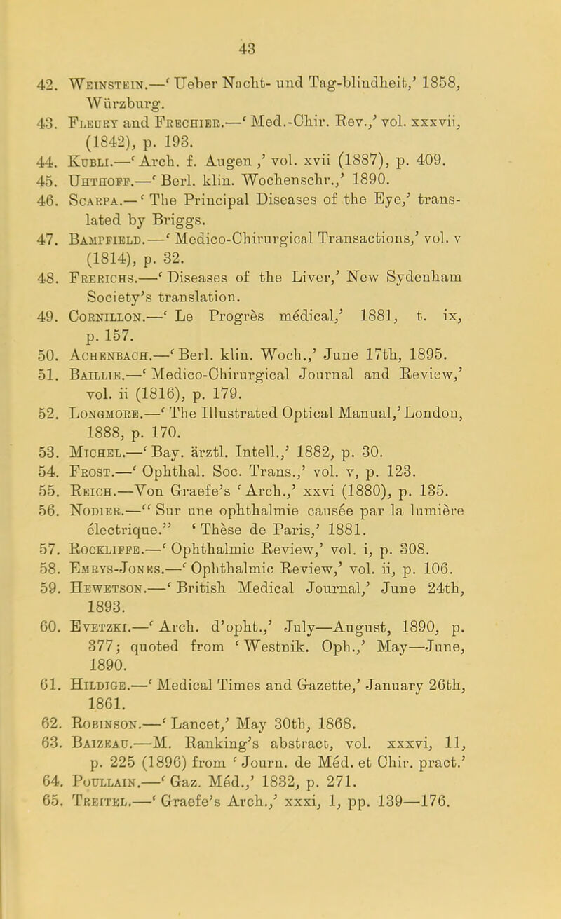 42. Weinstkin.—‘ Ueber Naclit- imd Tng-blindheih/ 1858, W urzburg, 43. Fleury and Frechier.—' Med.-Chir. Rev./ vol. xxxvii, (1842), p. 193. 44. Kubli.—'Arch. f. Augen ,’ vol. xvii (1887), p. 409. 45. Uhthopp.—' Berl. klin. Wochenschr.,’ 1890. 46. Scarpa.— ' The Principal Diseases of the Eye,^ trans- lated by Briggs. 47. Bampfield.—' Medico-Chirurgical Transactions,’ vol. v (1814), p. 32. 48. Frerichs.—' Diseases of the Liver,’ New Sydenham Society’s translation. 49. CoRNiLLON.—' Le Progres medical,’ 1881, t. ix, p. 157. 50. Achenbach.—'Berl. klin. Woch.,’ June 17th, 1895. 51. Baillie.—' Medico-Chirurgical Journal and Review,’ vol. ii (1816), p. 179. 52. Lonqmore.—' The Illustrated Optical Manual,’ London, 1888, p. 170. 53. Michel.—^Bay. arztl. Intell.,’ 1882, p. 30. 54. Frost.—' Ophthal. Soc. Trans.,’ vol. v, p. 123. 55. Reich.—Von Graefe’s ' Arch.,’ xxvi (1880), p. 135. 56. Nodier.— Sur une ophthalmic causee par la lumiere electrique.” ‘These de Paris,’ 1881. 57. Rockliffe.—'Ophthalmic Review,’ vol. i, p. 308. 58. Emrys-Jones.—' Ophthalmic Review,’ vol. ii, p. 106. 59. Hewetson.—' British Medical Journal,’ June 24th, 1893. 60. Evetzki.—' Arch, d’opht.,’ July—August, 1890, p. 377; quoted from 'Westnik. Oph.,’ May—June, 1890. 61. Hildige.—' Medical Times and Gazette,’ January 26th, 1861. 62. Robinson.—' Lancet,’ May 30th, 1868. 63. Baizeau.—M. Ranking’s abstract, vol. xxxvi, 11, p. 225 (1896) from ' Journ. de Med. et Chir. pract.’ 64. PouLLAiN.—' Gaz. Med.,’ 1832, p. 271. 65. Treitel.—' Graofe’s Arch.,’ xxxi, 1, pp. 139—176.