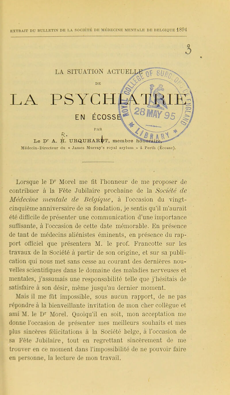 EXTRAIT DU BULLETIN DE LA SOCIÉTÉ DE MÉDECINE MENTALE DE BELGIQUE 1891 3 LA Le D'- LA SITUATION AGTU DE PSYCH EN ÉCOSS PAR R. A. H. URQUHAEBT, membre ^T, Médecin-Directeur du >■ James Murray’s royal asylum » à Perth (Écosse). Lorsque le Dr Morel me fit l’fionneur de me proposer de contribuer à la Fête Jubilaire prochaine de la Société de Médecine mentcde de Belgique, à l’occasion du vingt- cinquième anniversaire de sa fondation, je sentis qu’il m’aurait été difficile de présenter une communication d’une importance suffisante, à l’occasion de cette date mémorable. En présence de tant de médecins aliénistes éminents, en présence du rap- port officiel que présentera M. le prof. Francotte sur les travaux de la Société à partir de son origine, et sur sa publi- cation qui nous met sans cesse au courant des dernières nou- velles scientifiques dans le domaine des maladies nerveuses et mentales, j’assumais une responsabilité telle que j’hésitais de satisfaire à son désir, même jusqu’au dernier moment. Mais il me fût impossible, sous aucun rapport, de ne pas répondre à la bienveillante invitation de mon cher collègue et ami M. le Dr Morel. Quoiqu'il en soit, mon acceptation me donne l’occasion de présenter mes meilleurs souhaits et mes plus sincères félicitations à la Société belge, à l’occasion de sa Fête Jubilaire, tout en regrettant sincèrement de me trouver en ce moment dans l’impossibilité de ne pouvoir faire en personne, la lecture de mon travail.