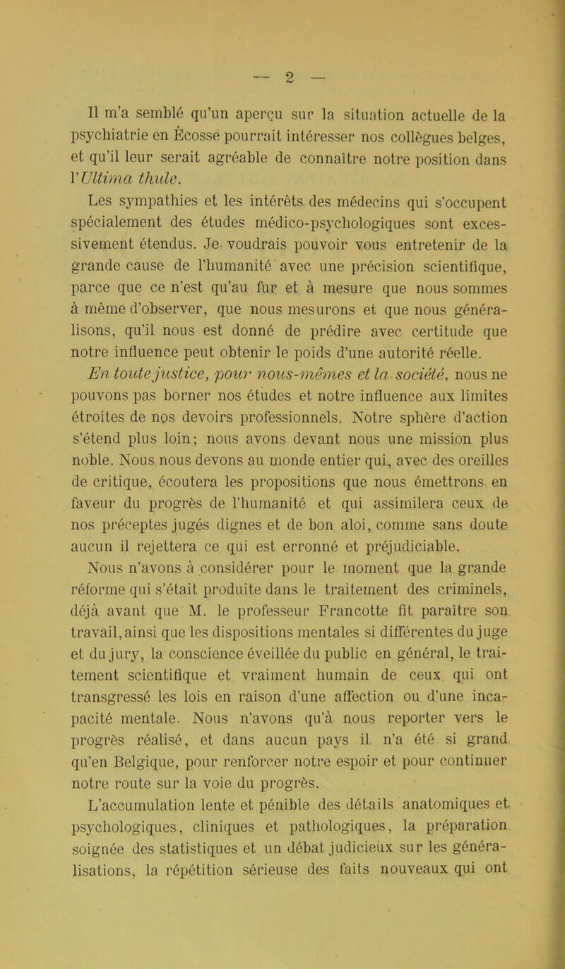 Il m’a semblé qu’un aperçu sur la situation actuelle de la psychiatrie en Écosse pourrait intéresser nos collègues belges, et qu’il leur serait agréable de connaître notre position dans YUltima thule. Les sympathies et les intérêts des médecins qui s’occupent spécialement des études médico-psychologiques sont exces- sivement étendus. Je voudrais pouvoir vous entretenir de la grande cause de l’humanité avec une précision scientifique, parce que ce n’est qu’au fur et à mesure que nous sommes à même d’observer, que nous mesurons et que nous généra- lisons, qu’il nous est donné de prédire avec certitude que notre influence peut obtenir le poids d’une autorité réelle. En toute justice, pour nous-mêmes et la société, nous ne pouvons pas borner nos études et notre influence aux limites étroites de nos devoirs professionnels. Notre sphère d’action s’étend plus loin; nous avons devant nous une mission plus noble. Nous nous devons au monde entier qui, avec des oreilles de critique, écoutera les propositions que nous émettrons en faveur du progrès de l’humanité et qui assimilera ceux de nos préceptes jugés dignes et de bon aloi, comme sans doute aucun il rejettera ce qui est erronné et préjudiciable. Nous n’avons à considérer pour le moment que la grande réforme qui s’était produite dans le traitement des criminels, déjà avant que M. le professeur Francotte fit paraître son travail, ainsi que les dispositions mentales si différentes du juge et du jury, la conscience éveillée du public en général, le trai- tement scientifique et vraiment humain de ceux qui ont transgressé les lois en raison d’une affection ou d’une inca- pacité mentale. Nous n’avons qu’à nous reporter vers le progrès réalisé, et dans aucun pays il n’a été si grand qu’en Belgique, pour renforcer notre espoir et pour continuer notre route sur la voie du progrès. L’accumulation lente et pénible des détails anatomiques et psychologiques, cliniques et pathologiques, la préparation soignée des statistiques et un débat judicieux sur les généra- lisations, la répétition sérieuse des faits nouveaux qui ont