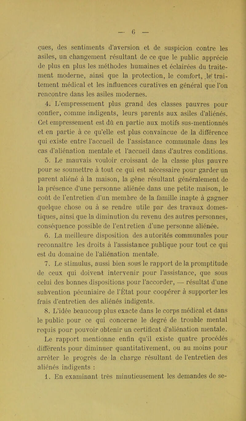 eues, des sentiments d’aversion et de suspicion contre les asiles, un changement résultant de ce que le public apprécie de plus en plus les méthodes humaines et éclairées du traite- ment moderne, ainsi que la protection, le comfort, ,le‘trai- tement médical et les influences curatives en général que l’on rencontre dans les asiles modernes. 4. L’empressement plus grand des classes pauvres pour confier, comme indigents, leurs parents aux asiles d’aliénés. Cet empressement est dû en partie aux motifs sus-mentionnés et en partie à ce qu’elle est plus convaincue de la différence qui existe entre l’accueil de l’assistance communale dans les cas d’aliénation mentale et l’accueil dans d’autres conditions. 5. Le mauvais vouloir croissant de la classe plus pauvre pour se soumettre à tout ce qui est nécessaire pour garder un parent aliéné à la maison, la gêne résultant généralement de la présence d’une personne aliénée dans une petite maison, le coût de l’entretien d’un membre de la famille inapte à gagner quelque chose ou à se rendre utile par des travaux domes- tiques, ainsi que la diminution du revenu des autres personnes, conséquence possible de l’entretien d’une personne aliénée. 6. La meilleure disposition des autorités communales pour reconnaître les droits à l’assistance publique pour tout ce qui est du domaine de l’aliénation mentale. 7. Le stimulus, aussi bien sous le rapport de la promptitude de ceux qui doivent intervenir pour l’assistance, que sous celui des bonnes dispositions pour l’accorder, — résultat d’une subvention pécuniaire de l’État pour coopérer à supporter les frais d’entretien des aliénés indigents. 8. L’idée beaucoup plus exacte dans le corps médical et dans le public pour ce qui concerne le degré de trouble mental requis pour pouvoir obtenir un certificat d’aliénation mentale. Le rapport mentionne enfin qu’il existe quatre procédés différents pour diminuer quantitativement, ou au moins pour arrêter le progrès de la charge résultant de l'entretien des aliénés indigents : 1. En examinant très minutieusement les demandes de se-