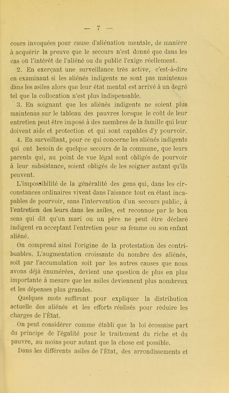 cours invoquées pour cause d’aliénation mentale, de manière à acquérir la preuve que le secours n’est donné que dans les cas où l’intérêt de l’aliéné ou du public l’exige réellement. 2. En exerçant une surveillance très active, c’est-à-dire en examinant si les aliénés indigents ne sont pas maintenus dans les asiles alors que leur état mental est arrivé à un degré tel que la collocation n’est plus indispensable. 3. En soignant que les aliénés indigents ne soient plus maintenus sur le tableau des pauvres lorsque le coût de leur entretien peut être imposé à des membres de la famille qui leur doivent aide et protection et qui sont capables d’y pourvoir. 4. En surveillant, pour ce qui concerne les aliénés indigents qui ont besoin de quelque secours de la commune, que leurs parents qui, au point de vue légal sont obligés de pourvoir à leur subsistance, soient obligés de les soigner autant qu’ils peuvent. L’impossibilité de la généralité des gens qui, dans les cir- constances ordinaires vivent dans l’aisance tout en étant inca- pables de pourvoir, sans l’intervention d’un secours public, à l’entretien des leurs dans les asiles, est reconnue par le bon sens qui dit qu’un mari ou un père ne peut être déclaré indigent en acceptant l’entretien pour sa femme ou son enfant aliéné. On comprend ainsi l’origine de la protestation des contri- buables. L’augmentation croissante du nombre des aliénés, soit par l’accumulation soit par les autres causes que nous avons déjà énumérées, devient une question de plus en plus importante à mesure que les asiles deviennent plus nombreux et les dépenses plus grandes. Quelques mots suffiront pour expliquer la distribution actuelle des aliénés et les efforts réalisés pour réduire les charges de l’État. On peut considérer comme établi que la loi écossaise part du principe de l’égalité pour le traitement du riche et du pauvre, au moins pour autant que la chose est possible. Dans les différents asiles de l’État, des arrondissements et