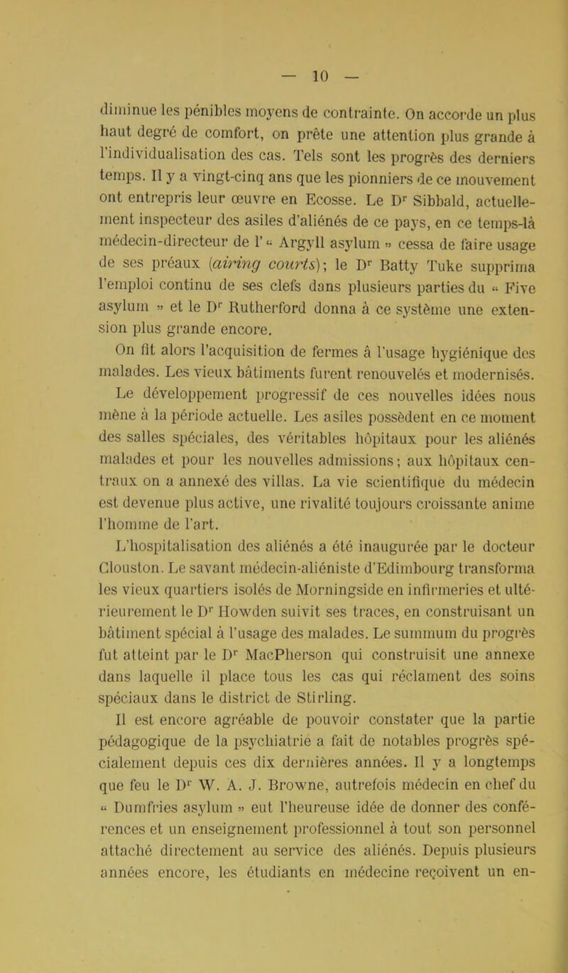 diminue les pénibles moyens de contrainte. On accorde un plus haut degré de cornfort, on prête une attention plus grande à l’individualisation des cas. Tels sont les progrès des derniers temps. Il y a vingt-cinq ans que les pionniers de ce mouvement ont entrepris leur œuvre en Ecosse. Le Dr Sibbald, actuelle- ment inspecteur des asiles d’aliénés de ce pays, en ce temps-là médecin-directeur de l’« Argyll asylum » cessa de faire usage de ses préaux {airing courts)-, le Dr Batty Tuke supprima 1 emploi continu de ses clefs dans plusieurs parties du « Five asylum » et le Dr Rutherford donna à ce système une exten- sion plus grande encore. On fit alors l’acquisition de fermes â l’usage hygiénique des malades. Les vieux bâtiments furent renouvelés et modernisés. Le développement progressif de ces nouvelles idées nous mène à la période actuelle. Les asiles possèdent en ce moment des salles spéciales, des véritables hôpitaux pour les aliénés malades et pour les nouvelles admissions; aux hôpitaux cen- traux on a annexé des villas. La vie scientifique du médecin est devenue plus active, une rivalité toujours croissante anime l’homme de l'art. L’hospitalisation des aliénés a été inaugurée par le docteur Clouston. Le savant médecin-aliéniste d'Edimbourg transforma les vieux quartiers isolés de Morningside en infirmeries et ulté- rieurement le Dr Howden suivit ses traces, en construisant un bâtiment spécial à l’usage des malades. Le summum du progrès fut atteint par le I)r MacPherson qui construisit une annexe dans laquelle il place tous les cas qui réclament des soins spéciaux dans le district de Stirling. Il est encore agréable de pouvoir constater que la partie pédagogique de la psychiatrie a fait de notables progrès spé- cialement depuis ces dix dernières années. Il y a longtemps que feu le Dr W. A. J. Browne, autrefois médecin en chef du « Dumfries asylum » eut l’heureuse idée de donner des confé- rences et un enseignement professionnel à tout son personnel attaché directement au service des aliénés. Depuis plusieurs années encore, les étudiants en médecine reçoivent un en-