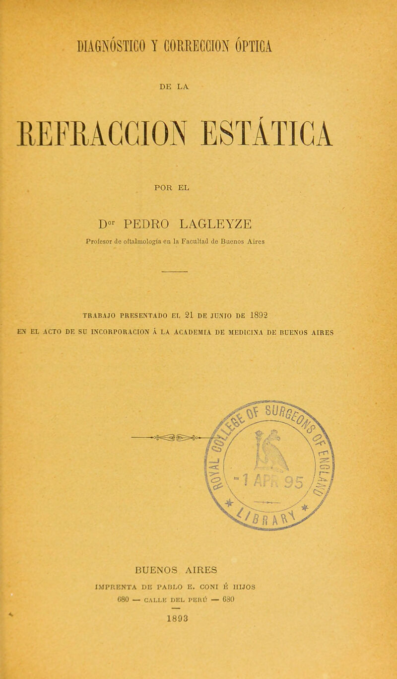 DIAGNOSTICO Y CORRECCION OPTICA DE LA r POR EL D«>- PEDRO LAGLEYZE Profesor de oftalmología en la Faculfad de Bnenos Aires TRABAJO PRKSENTADO El, 21 DE JUNIO DE 1892 EN EL ACTO DE SU INCORPORACION Á LA ACADEMIA DE MEDICINA DE RUENOS AIRES BUENOS AIRES IMPRENTA DE PAULO E. CONI É HIJOS C80 — CALLE DEL PEIU'l — 630