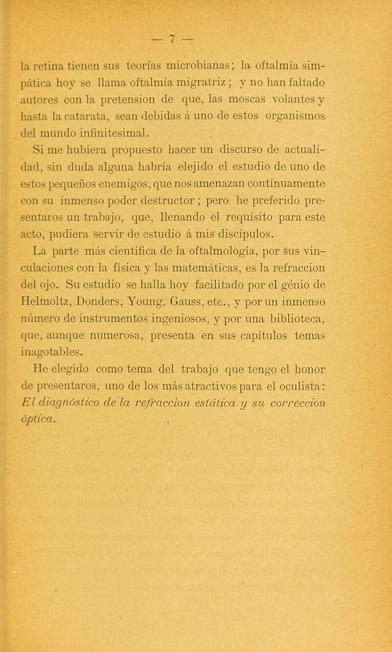 la retina tienen sus teorías microbianas; la oftalmía sim- pática hoy se llama oftalmía migratriz; y no han faltado autores con la pretensión de cjue, las moscas volantes y hasta la catarata, sean debidas á uno de estos organismos, del mundo infinitesimal. Si me hubiera propuesto hacer un discurso de actuali- dad, sin duda alguna habría elejido el estudio de uno de estos pequeños enemigos, que nos amenazan continuamente con su inmenso poder destructor ; pero he preferido pre- sentaros un trabajo, que, llenando el recjuisito para este acto, pudiera servir de estudio á mis discípulos. La parte más científica de la oftalmología, por sus vin- culaciones con la física y las matemáticas, es la refracción del ojo. Su estudio se halla hoy facilitado por el genio de Helmoltz, Donders, Young, Gauss, etc., y por un inmenso número de instrumentos ingeniosos, y por una biblioteca, que, aunque numerosa, j)resenta en sus capítulos temas inagotables. He elegido como tema del trabajo que tengo el honor de presentaros, uno de los más atractivos para el oculista: El diagnóstico de La refracción estática y su corrección óptica.