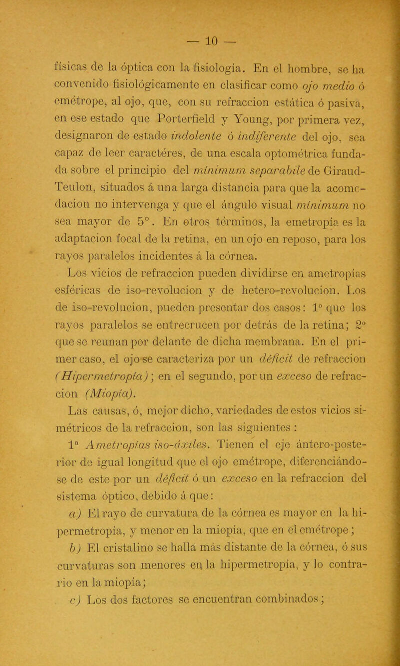 físicas de la óptica con la fisiología. En el hombre, se ha convenido fisiológicamente en clasificar como ojo medio ó emétrope, al ojo, que, con su refracción estática ó pasiva, en ese estado que Porterfield y Young, por primera vez, designaron de estado indolente ó indiferente del ojo, sea capaz de leer caracteres, de una escala optométrica funda- da sobre el principio del minimam separabile do, Giraud- Teulon, situados á una larga distancia para que la acomc- dacion no intervenga y que el ángulo visual minimum no sea mayor de 5°. En otros términos, la emetropía es la adaptación focal de la retina, en un ojo en reposo, para los rayos paralelos incidentes á la córnea. Los vicios de refracción pueden dividirse en ametropias esféricas de iso-revolucion y de hetero-revolucion. Los de iso-revolucion, pueden presentar dos casos: 1“ c[ue los rayos paralelos se entrecrucen por detrás de la retina; 2“ que se reúnan por delante de dicha membrana. En el pri- mer caso, el ojo se caracteriza por un déficit de refracción (Hipermetropia)) en el segundo, por un exceso de refrac- ción (Miopía). Las causas, ó, mejor dicho, variedades de estos vicios si- métricos de la refracci-on, son las siguientes : 1® Ametropias iso-áxdes. Tienen el eje ántero-poste- 1‘ior de igual longitud que el ojo emétrope, diferenciándo- se de este por un déficit ó un exceso en la refracción del sistema óptico, debido á que: a) El rayo de curvatura de la córnea es mayor en la hi- permetropia, y menor en la miopía, que en el emétrope; 6 J El cristalino se halla más distante de la córnea, ó sus curvaturas son menores en la hipermetropia, y lo contra- rio en la miopía; c) Los dos factores se encuentran combinados;