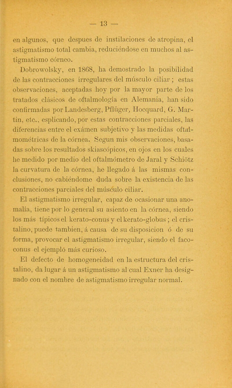 en algunos, que después de instilaciones de atropina, el astigmatismo total cambia, reduciéndose en muchos al as- tigmatismo córneo. Dobrowolsky, en 1868, ha demostrado la posibilidad de las contracciones irregulares del músculo ciliar; estas observaciones, aceptadas hoy por la mayor parte de los tratados clásicos de oñalmología en Alemania, han sido confirmadas por Landesberg, Piliiger^ Hocquard, G. Mar- tin, etc., esplicando, por estas contracciones parciales, las diferencias entre el exámen subjetivo y las medidas oftai- mométricas de la córnea. Según mis observaciones, basa- das sobre los resultados skiascópicos, en ojos en los cuales he medido por medio del oftalmómetro de Jaral y Schiótz la curvatura de la córnea, he llegado á las mismas con- clusiones, no cabiéndome duda sobre la existencia de las contracciones parciales del músculo ciliar. El astigmatismo irregular, capaz de ocasionar una ano- malía, tiene por lo general su asiento en la córnea, siendo los más típicos el kerato-conus y elkerato-globus; el cris- talino, puede también, á causa de su disposición ó de su forma, provocar el astigmatismo irregular, siendo el faco- conus el ejemplo más curioso. El defecto de homogeneidad en la estructura del cris- talino, da lugar á un astigmatismo al cual Exner ha desig- nado con el nombre de astigmatismo irregular normal.