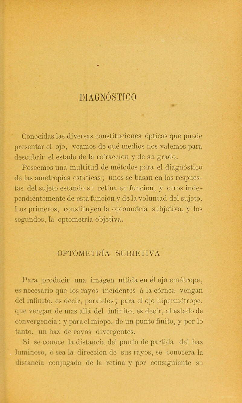 DIAGNÓSTÍCO Conocidas las diversas constituciones ópticas que puede presentar el ojo, veamos de qué medios nos valemos para descubrir el estado de la refracción y de su grado. Poseemos una multitud de métodos para el diagnóstico de las ametropias estáticas; unos se basan en las respues- tas del sujeto estando su retina en función, y otros inde- pendientemente de esta función y de la voluntad del sujeto. Los primeros, constituyen la optometria subjetiva, y los segundos, la optometria objetiva. OPTOMETRÍA SUBJETIVA Para producir una imágen nítida en el ojo emétrope, es necesario que los rayos incidentes á la córnea vengan del infinito, es decir, paralelos; para el ojo liipermétrope, que vengan de mas allá del infinito, es decir, al estado de convergencia; y para el miope, de un punto finito, y por lo tanto, un haz de rayos divergentes. Si se conoce la distancia del punto de partida del haz luminoso, ó sea la dirección de sus rayos, se conocerá la distancia conjugada do la retina y por consiguiente su