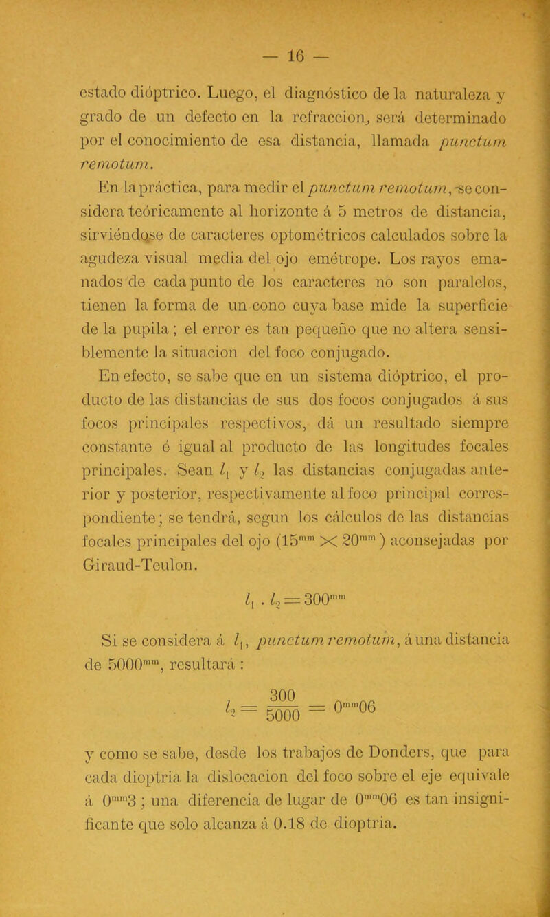 estado dióptrico. Luego, el diagnóstico de la naturaleza y grado de un defecto en la refracción^ será determinado por el conocimiento de esa distancia, llamada punctum remotum. En la práctica, para medir el punctum -se con- sidera teóricamente al horizonte á 5 metros de distancia, sirviéndole de caracteres optométricos calculados sobre la agudeza visual media del ojo emétrope. Los rayos ema- nados de cada punto de los caracteres no son paralelos, tienen la forma de un cono cuya base mide la superficie de la pupila ; el error es tan pequeño que no altera sensi- blemente la situación del foco conjugado. En efecto, se sabe que en un sistema dióptrico, el pro- ducto de las distancias de sus dos focos conjugados á sus focos principales respectivos, dá un resultado siempre constante ó igual al producto de las longitudes focales principales. Sean Z, y h las distancias conjugadas ante- rior y posterior, respectivamente al foco principal corres- pondiente; se tendrá, según los cálculos délas distancias focales principales del ojo (15’* X 20’’) aconsejadas por Giraud-Teulon. Zj . Zo = 300’’ Si se considera á Z,, punctum remotum^ á una distancia de 5000’’, resultará : 300 5000 0'’06 y como se sabe, desde los trabajos de Donders, que para cada dioptría la dislocación del foco sobre el eje equivale á 0’’3 ; una diferencia de lugar de 0'’06 es tan insigni- ñeante que solo alcanza á 0.18 de dioptría.