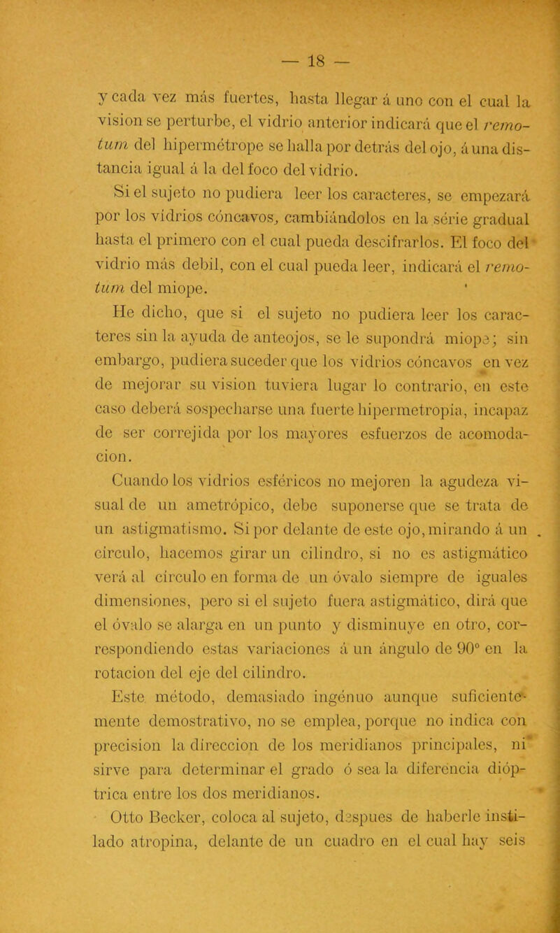 y cada vez rticás fuertes, hasta llegar á uno con el cual la visión se perturbe, el vidrio anterior indicará que el remo- tum del liipermétrope se halla por detrás del ojo, áuna dis- tancia igual á la del foco del vidrio. Si el sujeto no pudiera leer los caracteres, se empezará por los vidrios cóncavos^ cambiándolos en la serie gradual hasta el primero con el cual pueda descifrarlos. FA foco del * vidrio más débil, con el cual pueda leer, indicará el remo- ium del miope. He dicho, que si el sujeto no pudiera leer los carac- teres sin la ayuda de anteojos, se le supondrá miope; sin embargo, pudiera suceder que los vidrios cóncavos en vez -Üh de mejorar su visión tuviera lugar lo contrario, en este caso deberá sospecharse una fuerte hipermetropia, incapaz de ser correjida por los mayores esfuerzos de acomoda- ción. Cuando los vidrios esféricos no mejoren la agudeza vi- sual de un ametrópico, debe suponerse que se trata de un astigmatismo. Si por delante de este ojo, mirando á un , circulo, hacemos girar un cilindro, si no es astigmático verá al circulo en forma de un óvalo siempre de iguales ■ dimensiones, pero si el sujeto fuera astigmático, dirá que í el óvalo se alarga en un punto y disminuye en otro, cor- i respondiendo estas variaciones á un ángulo de 90° en la ; rotación del eje del cilindro. ^ Este método, demasiado ingénuo aunque suricientc- , mente demostrativo, no se emplea, porque no indica con j precisión la dirección de los meridianos principales, ni ■ sirve para determinar el grado ó sea la diferencia dióp- j i trica entre los dos meridianos. - Otto Decker, coloca al sujeto, después de haberle insti- lado atropina, delante de un cuadro en el cual hay seis ;