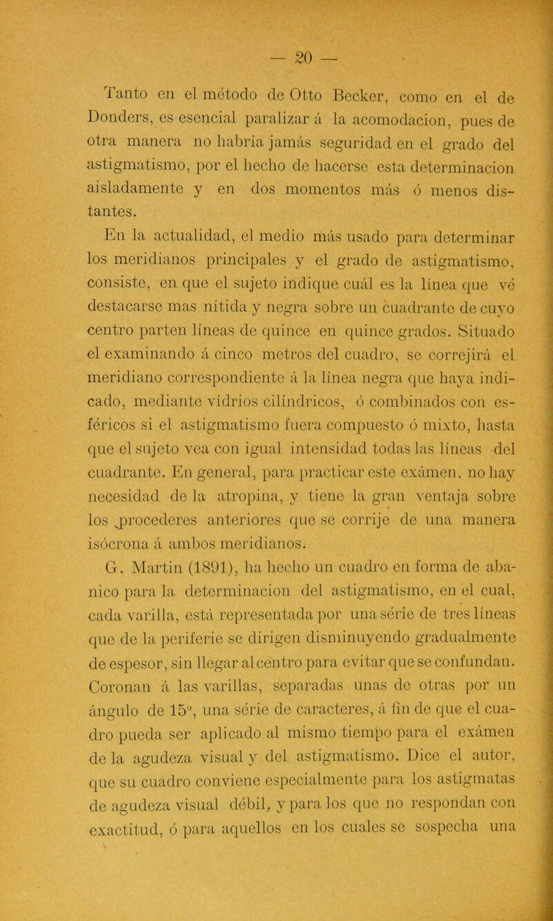 Tanto en el método de Otto Becker, como en el de Donders, es esencial paralizar á la acomodación, pues de otra manera no habria jamás seguridad en el grado del astigmatismo, por el liecho de hacerse esta determinación aisladamente y en dos momentos más ó menos dis- tantes. En la actualidad, el medio más usado para determinar los meridianos principales y el grado de astigmatismo, consiste, en que el sujeto indique cuál es la linea que vé destacarse mas nitida y negra sobre un cuadrante de cuyo centro parten líneas de quince en quince grados. Situado el examinando á cinco metros del cuadro, se correjirá el meridiano correspondiente á la linea negra que baya indi- cado, mediante vidrios cilindricos, <3 combinados con es- féricos si el astigmatismo fuera compuesto ó mixto, hasta que el sujeto vea con igual intensidad todas las lineas del cuadrante. En general, para practicar este exámen, no hay necesidad de la atropina, y tiene la gran ventaja sobre los jDrocederes anteriores que se corrije de una manera isócrona á ambos meridianos. G. Martin (1891), ha hecho un cuadro en forma de aba- nico para la determinación del astigmatismo, en el cual, cada varilla, está representada por unasérie de tres líneas que de la periferie se dirigen disminuyendo gradualmente de espesor, sin llegar al centro para evitar que se confundan. Coronan á las varillas, separadas unas de otras por un ángulo de 15*', una série de caracteres, á fin de que el cua- dro pueda ser aplicado al mismo tiempo para el exámen de la agudeza visual y del astigmatismo. Dice el autor, que su cuadro conviene especialmente para los astigmatas de agudeza visual débil, y para los que no respondan con exactitud, ó para aquellos en los cuales se sospecha una