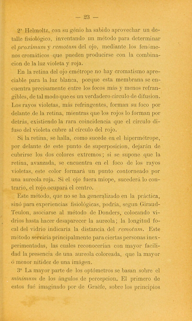 2' Ilelinoltz, con su gótiio ha sabido aprovechar un de- talle fisiológico, inventando un método para determinar qXproximuni y i'einotam áo\ ojo, mediante los fem’une- nos cromáticos que pueden producirse con la combina- ción de la luz violeta y roja. En la retina del ojo emótrope no hay cromatismo apre- ciable para la luz blanca, porque esta membrana se en- cuentra precisamente entre los focos más y menos refran- gibles, de tal modo que es un verdadero circulo de difusión. I.os rayos violetas, más refringentes, forman su foco por delante de la retina, mientras que los rojos lo forman por detrás, existiendo la rara coincidencia que el circulo di- fuso del violeta cubre al circulo del rojo. Si la retina, se halla, como sucede en el hipermétrope, por delante de este punto de superposición, dejarán de cubrirse los dos colores extremos; si se supone que la retina, avanzada, se encuentra en el foco de los rayos xioletas, este color formará un punto contorneado por una aureola roja. Si el ojo fuera miope, sucederá lo con- trario, el rojo ocupará el centro. Este método, que no se ha generalizado en la práctica, sino para experiencias fisiológicas, podria, según Giraud- Teulon, asociarse al método de Donders^ colocando vi- drios hasta hacer desaparecer la aureola; la longitud fo- cal del vidrio indicarla la distancia del remotum. Este método servirla principalmente para ciertas personas inex- perimentadas, las cuales reconocerían con mayor facili- dad la presencia de una aureola coloreada, que la mayor ó menor nitidez de una imágen. 3” La mayor parte de los optómetros se basan sobre el Tnin¿rn,urn de los ángulos de percepción. El primero de estos fué imaginado por de Graéfe, sobre los principios