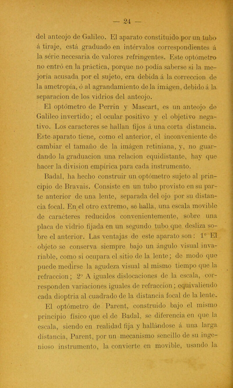 del anteojo de Galileo. El aparato constituido por un tubo á tiraje, está graduado en intervalos correspondientes á la série necesaria de valores refringentes. Este optómetro no entró en la práctica, porque no podía saberse si la me- joría acusada por el sujeto, era debida á la corrección de la ametropia, ó al agrandamiento déla imágen, debidoá la separación de los vidrios del anteojo. El optómetro de Perrin y Mascart, es un anteojo de Galileo invertido; el ocular positivo y el objetivo nega- tivo. Los caracteres se hallan fijos á una corta distancia. Este aparato tiene, como el anterior, el inconveniente de cambiar el tamaño de la imágen retiniana, y, no guar- dando la graduación una relación equidistante, hay que hacer la división empírica para cada instrumento. Badal, ha hecho construir un optómetro sujeto al prin- cipio de Bravais. Consiste en un tubo provisto en su par- te anterior de una lente, separada del ojo por su distan- cia focal. En el otro extremo, se halla, una escala movible t de caracteres reducidos convenientemente, sobre una placa de vidrio fijada en un segundo tubo que desliza so- bre el anterior. Las ventajas de este aparato son : 1° El objeto se conserva siempre bajo un ángulo visual inva- riable, como si ocupara el sitio de la lente; de modo que puede medirse la agudeza visual al mismo tiempo que la refracción; 2’ A iguales dislocaciones de la escala, cor- responden variaciones iguales de refracción; equivaliendo cada dioptría al cuadrado de la distancia focal de la lente. El optómetro de Parent, construido bajo el mismo principio físico que el de Badal, se diferencia en que la escala, siendo en realidad fija y hallándose á una larga distancia, Parent, por un mecanismo sencillo de su inge- nioso instrumento, la convierte en movible, usando la