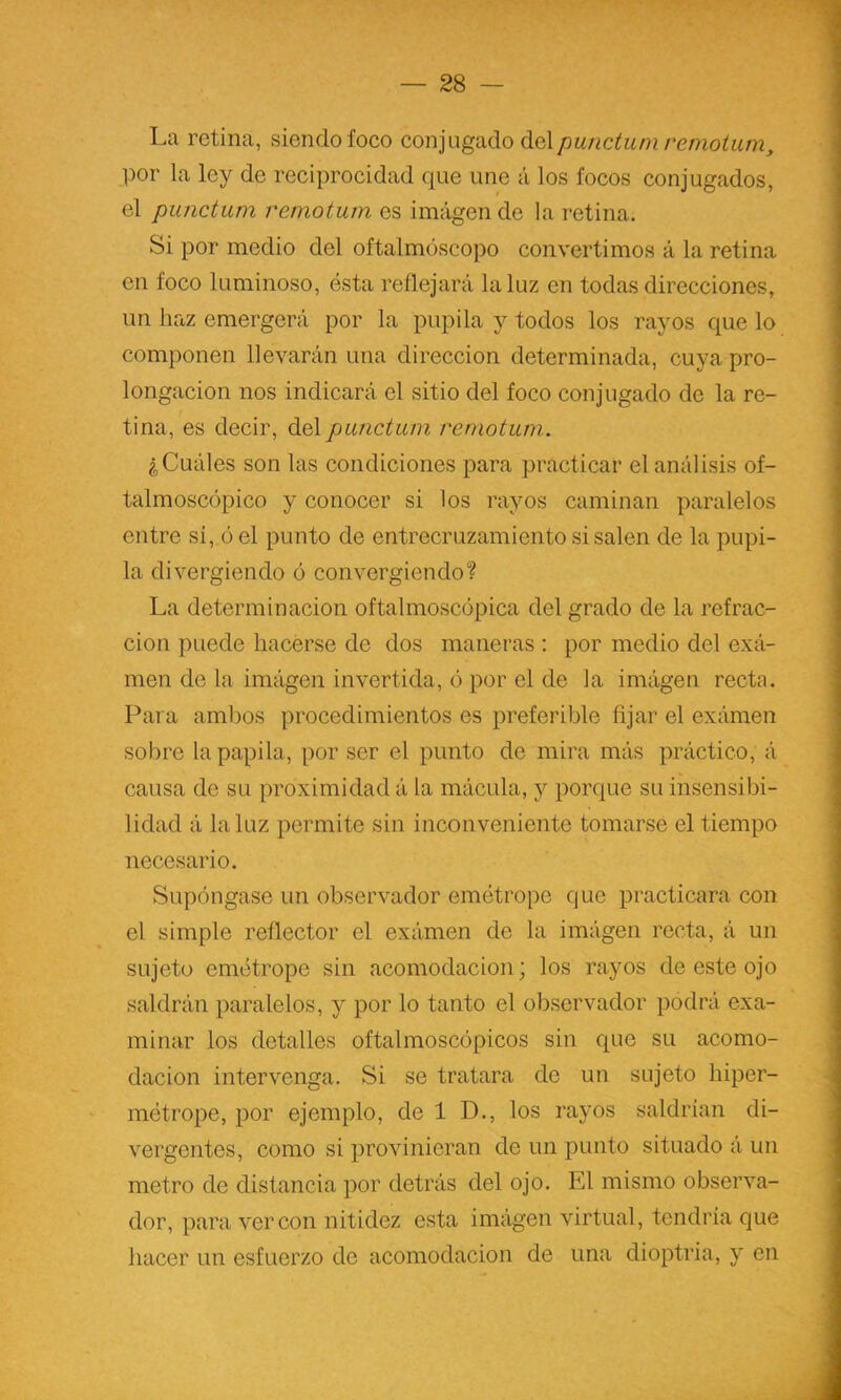 La retina, siendo foco eonjugado ^q\punctum remotiun, por la ley de reciproeidad que une á los focos conjugados, el punctiun remotum es imagen de la retina. Si por medio del oftalmóscopo convertimos á la retina en foco luminoso, ésta reflejará la luz en todas direcciones, un haz emergerá por la pupila y todos los rayos que lo componen llevarán una dirección determinada, cuya pro- longación nos indicará el sitio del foco conjugado de la re- tina, es decir, del punctum remotum. ¿Cuáles son las condiciones para practicar el análisis of- talmosc(3pico y conocer si los rayos caminan paralelos entre si, ó el punto de entrecruzamiento si salen de la pupi- la divergiendo ó convergiendo? La determinación oftalmoscópica del grado de la refrac- ción puede hacerse de dos maneras : por medio del exá- men de la iniágen invertida, ó por el de la imágen recta. Para ambos procedimientos es preferible fijar el exámen sobre la papila, por ser el punto de mira más práctico, á causa de su proximidad á la mácula, y porque su insensibi- lidad á la luz permite sin inconveniente tomarse el tiempo necesario. Supóngase un observador emótropc que practicara con el simple reflector el exámen de la imágen recta, á un sujeto emétrope sin acomodación; los rayos de este ojo saldrán paralelos, y por lo tanto el observador podrá exa- minar los detalles oftalmoscópicos sin que su acomo- dación intervenga. Si se tratara de un sujeto hiper- métrope, por ejemplo, de 1 D., los rayos saldrían di- vergentes, como si provinieran de un punto situado á un metro de distancia por detrás del ojo. El mismo observa- dor, para ver con nitidez esta imág'en virtual, tendría que hacer un esfuerzo de acomodación de una dioptría, y en