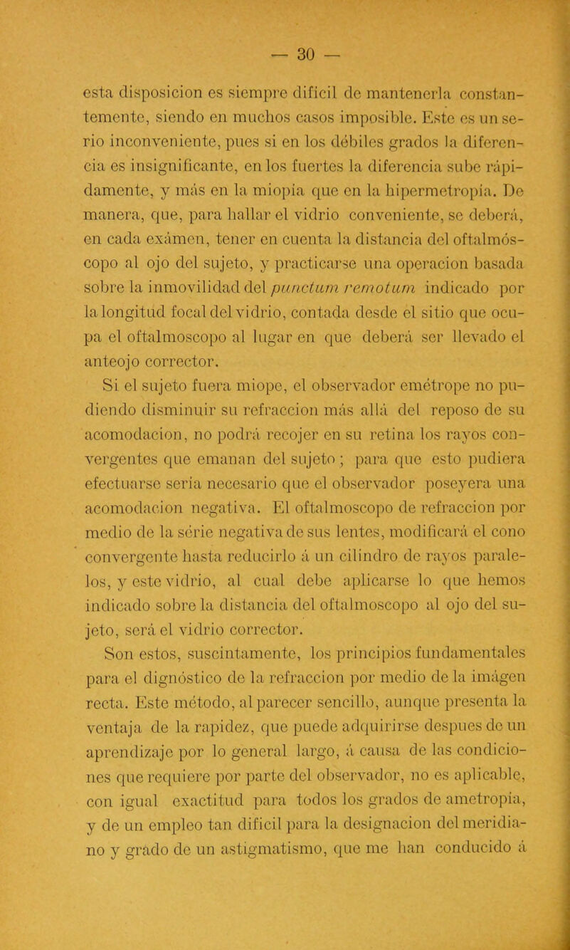 esta disposición es siempre difícil de mantenerla constan- temente, siendo en muchos casos imposible. Este es un se- rio inconveniente, pues si en los débiles grados la diferen- cia es insignificante, en los fuertes la diferencia sube rápi- damente, y más en la miopía que en la hipermetropía. Do manera, que, para hallar el vidrio conveniente, se deberá, en cada exámen, tener en cuenta la distancia del oftalmós- copo al ojo del sujeto, y practicarse una operación basada sobre la inmovilidad del patictiun remotum indicado por la longitud focal del vidrio, contada desde el sitio que ocu- pa el oftalmoscopo al lugar en que deberá ser llevado el anteojo corrector. Si el sujeto fuera miope, el observador emótrope no pu- diendo disminuir su refracción más allá del reposo de su acomodación, no podrá recojer en su retina los rayos con- vergentes que emanan del sujeto ; para que esto pudiera efectuarse seria necesario que el observador poseyera una acomodación negativa. El oftalmoscopo de refracción por medio de la serie negativa de sus lentes, modificará el cono convergente hasta reducirlo á un cilindro de ra}'os parale- los, y este vidrio, al cual debe aplicarse lo que hemos indicado sóbrela distancia del oftalmoscopo al ojo del su- jeto, será el vidrio corrector. Son estos, suscintamente, los principios fundamentales para el dignóstico de la refracción por medio de la imágen recta. Este método, al parecer sencillo, aunque presenta la ventaja de la rapidez, que puede adquirirse después do un aprendizaje por lo general largo, á causa de las condicio- nes que requiere por parte del observador, no es aplicable, con igual exactitud para todos los grados de ametropia, y de un empleo tan difícil para la designación del meridia- no y grado de un astigmatismo, que me han conducido á