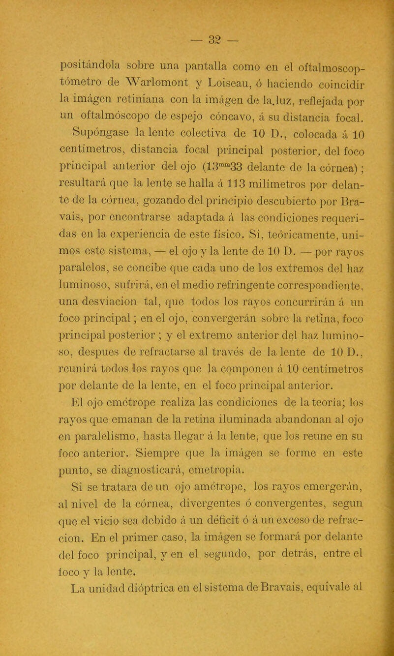 positándola sobre una pantalla como en el oftalmoscop- tómetro de Warlomont y Loiseau, ó haciendo coincidir la imagen retiniana con la imágen de la.luz, reflejada por un oftalmóscopo de espejo cóncavo, á su distancia focal. Supóngase la lente colectiva de 10 D., colocada á 10 centímetros, distancia focal principal posterior, del foco principal anterior del ojo (IS^^SS delante de la córnea); resultará que la lente se halla á 113 milímetros por delan- te de la córnea, gozando del principio descubierto por Bra- vais, por encontrarse adaptada á las condiciones requeri- das en la experiencia de este físico. Si, teóricamente, uni- mos este sistema, — el ojo y la lente de 10 D. — por rayos paralelos, se concibe que cada uno de los extremos del haz luminoso, sufrirá, en el medio refringente correspondiente, una desviación tal, que todos los rayos concurrirán á un foco principal; en el ojo, convergerán sobre la retina, foco principal posterior; y el extremo anterior del haz lumino- so, después de refractarse al través de la lente de 10 D., reunirá todos los rayos que la componen á 10 centímetros por delante de la lente, en el foco principal anterior. El ojo emótrope realiza las condiciones de la teoría; los rayos que emanan de la retina iluminada abandonan al ojo en paralelismo, hasta llegar á la lente, que los reúne en su foco anterior. Siempre que la imágen se forme en este punto, se diagnosticará, emetropía. Si se tratara de un ojo amétrope, los rayos emergerán, al nivel de la córnea, divergentes ó convergentes, según que el vicio sea debido á un déficit ó á un exceso de refrac- ción. En el primer caso, la imágen se formará por delante del foco principal, y en el segundo, por detrás, entre el loco y la lente. La unidad dióptrica en el sistema de Bravais, equivale al