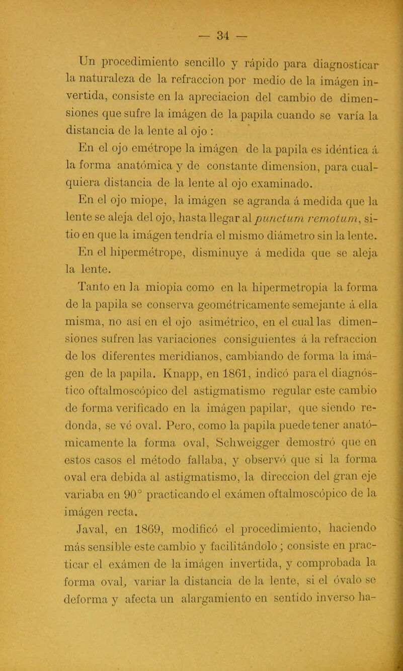 Un procedimiento sencillo y rápido para diagnosticar la naturaleza de la refracción por medio de la imagen in- vertida, consiste en la apreciación del cambio de dimen- siones c|ue sufre la imagen de la papila cuando se varía la distancia de la lente al ojo : En el ojo emétrope la imagen de la papila es idéntica á la forma anatómica y de constante dimensión, para cual- quiera distancia de la lente al ojo examinado. En el ojo miope, la imagen se agranda á medida que la lente se aleja del ojo, hasta llegar al punctuni remotum, si- tio en que la imágen tendría el mismo diámetro sin la lente. En el hipermótrope, disminuye á medida que se aleja la lente. Tanto en la miopía como en la hipermetropia la forma de la papila se conserva geométricamente semejante á ella misma, no asi en el ojo asimétrico, en el cual las dimen- siones sufren las variaciones consiguientes á la refracción de los diferentes meridianos, cambiando de forma la imá- gen de la papila. Knapp, en 1861, indicó para el diagnós- tico oftalmoscópico del astigmatismo regular este cambio de forma verificado en la imágen papilar, que siendo re- donda, se vé oval. Pero, como la papila puede tener anató- micamente la forma, oval, Schweigger demostró que en estos casos el método fallaba, y observó que si la forma oval era debida al astigmatismo, la dirección del gran eje variaba en 90° practicando el exámen oftalmoscópico de la imágen recta. Javal, en 1869, modificó el procedimiento, haciendo más sensible- este cambio y facilitándolo; consiste en prac- ticar el exámen de la imágen invertida, y comprobada la forma ovafi variar la distancia de la lente, si el óvalo se deforma y afecta un alargamiento en sentido inverso ha-