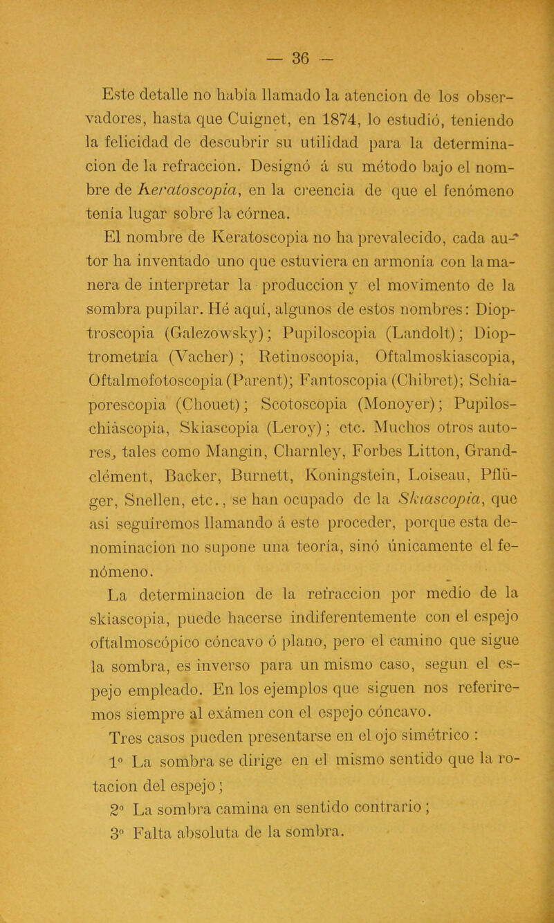 Este detalle no había llamado la atención de los obser- vadores, hasta que Cuignet, en 1874, lo estudió, teniendo la felicidad de descubrir su utilidad para la determina- ción de la refracción. Designó á su método bajo el nom- bre de Keratoscopia, en la cieencia de que el fenómeno tenia lugar sobré la córnea. El nombre de Keratoscopia no ha prevalecido, cada au-* tor ha inventado uno que estuviera en armonía con la ma- nera de interpretar la producción y el movimento de la sombra pupilar. Hé aqui, algunos de estos nombres: Diop- troscopia (Galezowsky); Pupiloscopia (Landolt); Diop- trometria (Vacher) ; Retinoscopia, Oftalmoskiascopia, Oftalmofotoscopia (Parent); Fantoscopia (Chibret); Schia- porescopia (Chouet); Scotoscopia (Monoyer); Pupilos- chiáscopia, Skiascopia (Leroy); etc. Muchos otros auto- reSj tales como Mangin, Charnley, Forbes Litton, Grand- clément, Backer, Burnett, Koningstein, Loiseau, Pflü- ger, Snellen, etc., se han ocupado de la Skiascopia, que asi seguiremos llamando á este proceder, porque esta de- nominación no supone una teoría, sinó únicamente el fe- nómeno . La determinación de la refracción por medio de la skiascopia, puede hacerse indiferentemente con el espejo oftalmoscópico cóncavo ó plano, pero el camino que sigue la sombra, es inverso para un mismo caso, según el es- pejo empleado. En los ejemplos que siguen nos referire- mos siempre g-l exámen con el espejo cóncavo. Tres casos pueden presentarse en el ojo simétrico : 1“ La sombra se dirige eii el mismo sentido que la ro- tación del espejo ] 2“ La sombra camina en sentido contrario ; 3” Falta absoluta de la sombra.