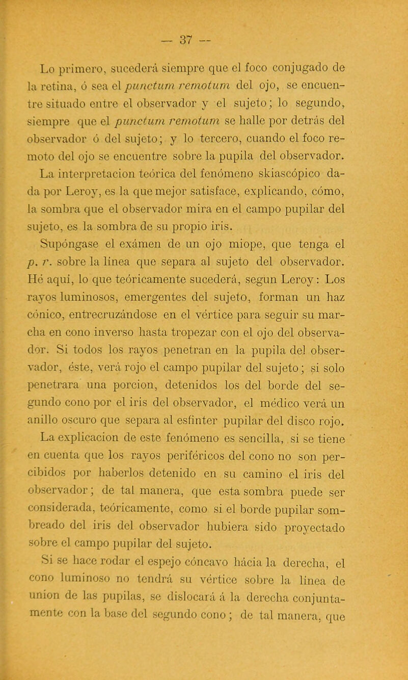 Lo primero, sucederá siempre que el foco conjugado de la retina, ó sea el punctum remotum del ojo, se encuen- tre situado entre el observador y el sujeto; lo segundo, siempre que el punctum remotum se halle por detrás del observador ó del sujeto; y lo tercero, cuando el foco re- moto del ojo se encuentre sobre la pupila del observador. La interpretación teórica del fenómeno skiascópico da- da por Leroy, es la que mejor satisface, explicando, cómo, la sombra que el observador mira en el campo pupilar del sujeto, es la sombra de su propio iris. Supóngase el exámen de un ojo miope, que tenga el p. r. sobre la linea que separa al sujeto del observador. Hé aqui, lo que teóricamente sucederá, según Leroy: Los rayos luminosos, emergentes del sujeto, forman un haz cónico, entrecruzándose en el vórtice para seguir su mar- cha en cono inverso hasta tropezar con el ojo del observa- dor. Si todos los rayos penetran en la pupila del obser- vador, éste, verá rojo el campo pupilar del sujeto; si solo penetrara una porción, detenidos los del borde del se- gundo cono por el iris del observador, el médico verá un anillo oscuro que separa al esfínter pupilar del disco rojo. La explicación de este fenómeno es sencilla, si se tiene en cuenta que los rayos periféricos del cono no son per- cibidos por haberlos detenido en su camino el iris del observador; de tal manera, que esta sombra puede ser considerada, teóricamente, como si el borde pupilar som- breado del iris del observador hubiera sido proyectado sobre el campo i)upilar del sujeto. Si se hace rodar el espejo cóncavo hácia la derecha, el cono luminoso no tendrá su vértice sobre la linea de unión de las pupilas, se dislocará á la derecha conjunta- mente con la base del segundo cono; de tal manera, que