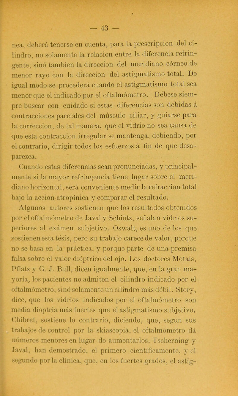 nea, deberá tenerse en cuenta, para la prescripción del ci- lindro, no solamente la relación entre la diferencia refrin- ofente, sino también la dirección del meridiano córneo de menor rayo con la dirección del astigmatismo total. De igual modo se procederá cuando el astigmatismo total sea menor que el indicado por el oftalmómetro. Débese siem- pre buscar con cuidado si estas diferencias son debidas á contracciones parciales del músculo ciliar, y guiarse para la corrección, de tal manera, que el vidrio no sea causa de que esta contracción irregular se mantenga, debiendo, por el contrario, dirigir todos los esfuerzos á fin de que desa- parezca. Cuando estas diferencias sean pronunciadas, y principal- mente si la mayor refringencia tiene lugar sobre el meri- diano horizontal, será conveniente medir la refracción total bajo la accion-atropinica y comparar el resultado. Algunos autores sostienen que los resultados obtenidos por el oftalmómetro de Javaly Scliiótz, señalan vidrios su- periores al exámen subjetivo. Oswalt, es uno de los que sostienen esta tesis, pero su trabajo carece de valor, porque no se basa en la práctica, y porque parte de una premisa falsa sobre el valor dióptrico del ojo. Los doctores Motáis, Pflatz y G. J. Bull, dicen igualmente, que, en la gran ma- yoría,, los pacientes no admiten el cilindro indicado por el oftalmómetro, sinó solamente un cilindro más débil. Story, dice, que los vidrios indicados por el oftalmómetro son media dioptría más fuertes que el astigmatismo subjetivo. Chibret, sostiene lo contrario, diciendo, que, según sus trabajos de control por la skiascopia, el oftalmómetro dá números menores en lugar de aumentarlos. Tsclierning y Javal, han dcmo.strado, el primero científicamente, y el segundo por la clínica, que, en los fuertes grados, el astig-