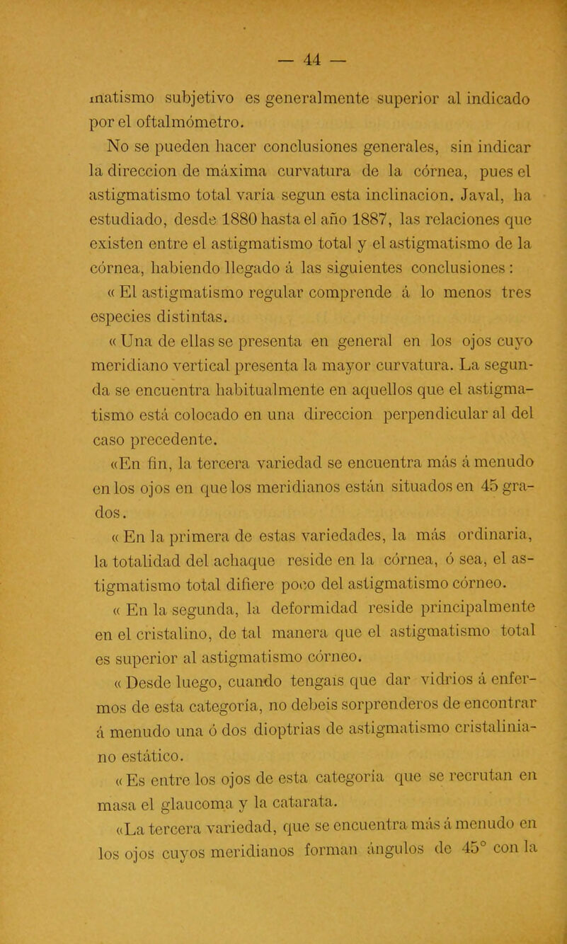 matismo subjetivo es generalmente superior al indicado por el oftalmómetro. No se pueden hacer conclusiones generales, sin indicar la dirección de máxima curvatura de la córnea, pues el astigmatismo total varia según esta inclinación. Javal, ha estudiado, desde 1880 hasta el año 1887, las relaciones que existen entre el astigmatismo total y el astigmatismo de la córnea, habiendo llegado á las siguientes conclusiones : « El astigmatismo regular comprende á lo menos tres especies distintas. « Una de ellas se presenta en general en los ojos cuyo meridiano vertical presenta la mayor curvatura. La segun- da se encuentra habitual mente en aquellos que el astigma- tismo está colocado en una dirección perpendicular al del caso precedente. «En fin, la tercera variedad se encuentra más á menudo en los ojos en que los meridianos están situados en 45 gra- dos. « En la primera de estas variedades, la más ordinaria, la totalidad del achaque reside en la córnea, ó sea, el as- tigmatismo total difiere poco del astigmatismo córneo. « En la segunda, la deformidad reside principalmente en el cristalino, de tal manera que el astigmatismo total es superior al astigmatismo córneo. « Desde luego, cuando tengáis que dar vidrios á enfer- mos de esta categoría, no debeis sorprenderos de encontrar á menudo una ó dos dioptrias de astigmatismo cristalinia- no estático. « Es entre los ojos de esta categoría que se recrutan en masa el glaucoma y la catarata. «La tercera variedad, que se encuentra más á menudo en los ojos cuyos meridianos forman ángulos de 45° con la