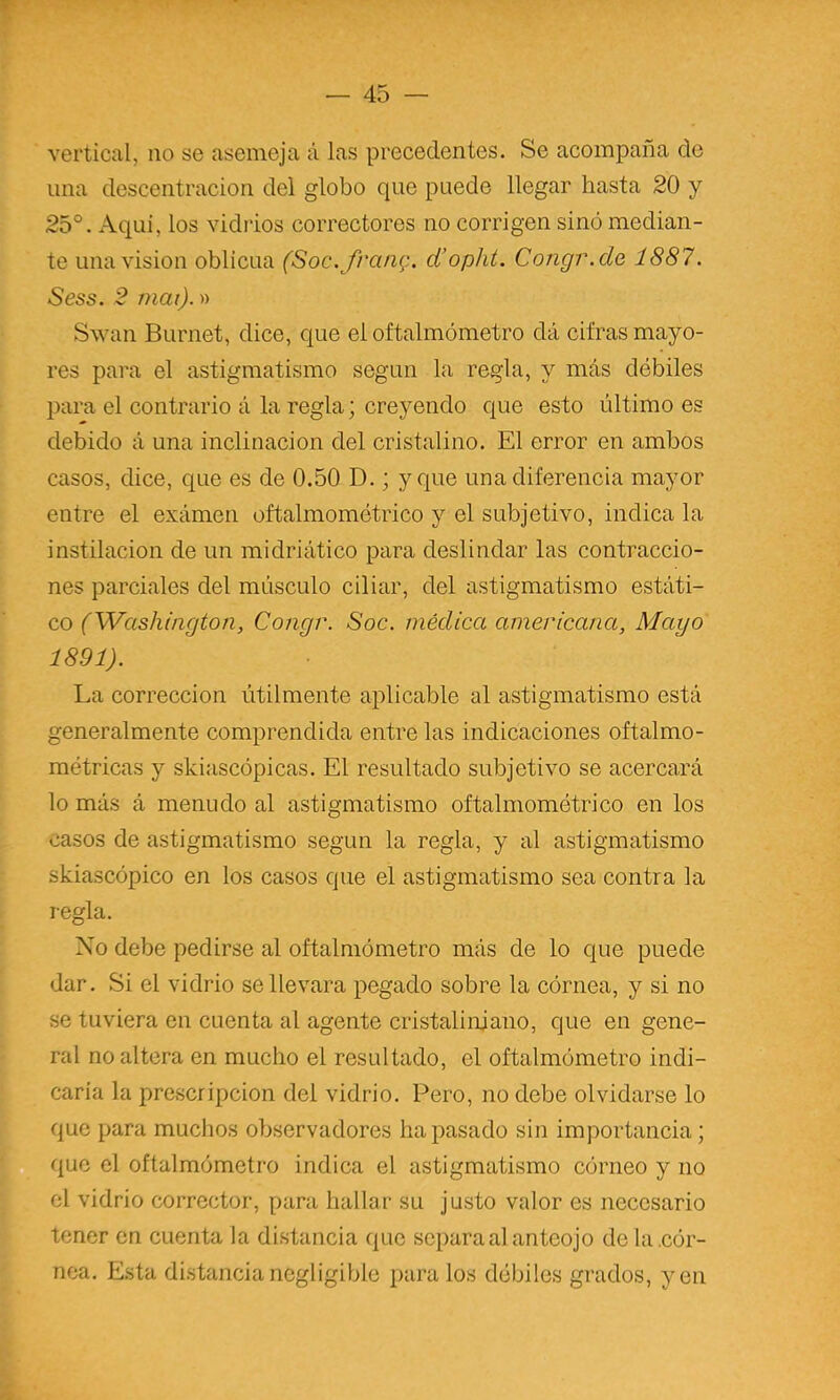 vertical, no se asemeja á las precedentes. Se acompaña de una descentracion del globo que puede llegar hasta 20 y 25°. Aquí, los vidrios correctores no corrigen sino median- te una visión oblicua (Soc.frang. d’opht. Congr.de 1887. Sess. 2 mai).» Swan Burnet, dice, que el oftalmómetro dá cifras mayo- res para el astigmatismo según la regla, y más débiles para el contrario á la regla; creyendo que esto último es debido á una inclinación del cristalino. El error en ambos casos, dice, que es de 0.50 D.; y que una diferencia mayor entre el exámen oftalmométrico y el subjetivo, indica la instilación de un midriático para deslindar las contraccio- nes parciales del músculo ciliar, del astigmatismo estáti- co (Washington, Congr. Soc. médica americana. Mayo 1891). La corrección útilmente aplicable al astigmatismo está generalmente comprendida entre las indicaciones oftalmo- métricas y skiascópicas. El resultado subjetivo se acercará lo más á menudo al astigmatismo oftalmométrico en los casos de astigmatismo según la regla, y al astigmatismo skiascópico en los casos que el astigmatismo sea contra la regla. No debe pedirse al oftalmómetro más de lo que puede dar. Si el vidrio se llevara pegado sobre la córnea, y si no se tuviera en cuenta al agente cristalinjano, que en gene- ral no altera en mucho el resultado, el oftalmómetro indi- caría la prescripción del vidrio. Pero, no debe olvidarse lo que para muchos observadores ha pasado sin importancia; que el oftalmómetro indica el astigmatismo córneo y no el vidrio corrector, para hallar su justo valor es necesario tener en cuenta la distancia que separa al anteojo de la .cór- nea. Esta distancianegligible páralos débiles grados, yen