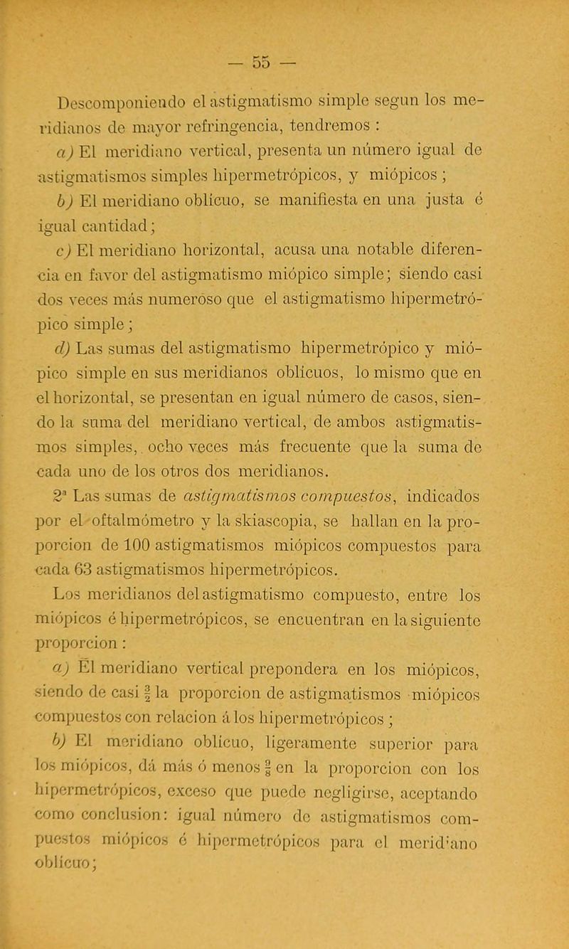 r — 55 — Descomponiendo el astigmatismo simple según los me- ridianos do mayor refringencia, tendremos ; El meridiano vertical, presenta un número igual de astigmatismos simples liipermetrópicos, y miópicos ; El meridiano oblicuo, se maniñesta en una justa ó igual cantidad; c) El meridiano horizontal, acusa una notable diferen- cia en favor del astigmatismo miópico simple; siendo casi dos veces más numeróso que el astigmatismo hipermetró- pico simple; d) Las sumas del astigmatismo hipermetrópico y mió- pico simple en sus meridianos oblicuos, lo mismo que en el horizontal, se presentan en igual número de casos, sien- do la suma del meridiano vertical, de ambos astigmatis- mos simples,. ocho veces más frecuente que la suma de cada uno de los otros dos meridianos. 2“ Las sumas de astigmatismos compuestos, indicados por el oftalmómetro y la skiascopia, se hallan en la pro- porción de 100 astigmatismos miópicos compuestos para cada 63 astigmatismos hipermetrópicos. Los meridianos del astigmatismo compuesto, entre los miópicos é hipermetrópicos, se encuentran en la siguiente proporción : a) Él meridiano vertical prepondera en los miópicos, siendo de casi | la proporción de astigmatismos miópicos compuestos con relación álos hipermetrópicos ; b) El meridiano oblicuo, ligeramente superior para los miópicos, dá más ó menos 5 en la proporción con los hipermetrópicos, exceso que puede negligirsc, aceptando como conclusión: igual número do astigmatismos com- puestos miópicos o hipermetrópicos para el merid’ano oblicuo;