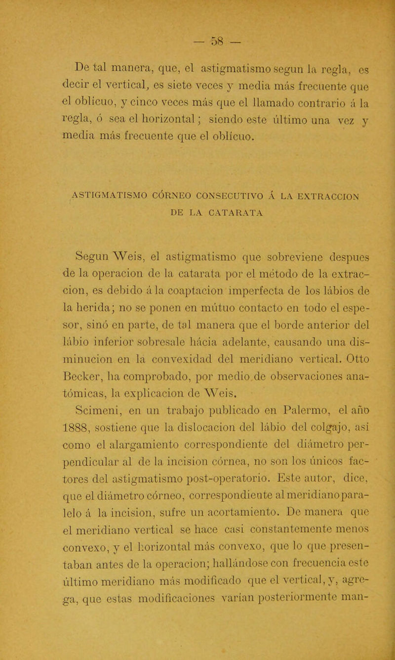 De tal manera, que, el astigmatismo según la regla, es decir el vertical, es siete veces y media más frecuente que el oblicuo, y cinco veces más que el llamado contrario á la regla, ó sea el horizontal; siendo este último una vez y media más frecuente que el oblicuo. ASTIGMATISMO CÓRNEO CONSECUTIVO Á LA EXTRACCION DE LA CATARATA Según Weis, el astigmatismo que sobreviene después de la operación de la catarata por el método de la extrac- ción, es debido ála coaptación imperfecta de los lábios de la herida; no se ponen en mutuo contacto en todo el espe- sor, sino en parte, de tal manera que el borde anterior del lábio inferior sobresale hácia adelante, causando una dis- minución en la convexidad del meridiano vertical. Otto Decker, ha comprobado, por medio de observaciones ana- tómicas, la explicación de Weis. Scimeni, en un trabajo publicado en Palermo, el año 1888, sostiene que la dislocación del lábio del colgajo, asi como el alargamiento correspondiente del diámetro per- pendicular al de la incisión córnea, no son los únicos fac- tores del astigmatismo post-operatorio. Este autor, dice, que el diámetro córneo, correspondiente almeridianopara- lelo á la incisión, sufre un acortamiento. De manera que el meridiano vertical se hace casi constantemente menos convexo, y el liorizontal más convexo, que lo que presen- taban antes de la operación; hallándose con frecuencia este último meridiano más modiñcado que el vertical, y, agre- ga, que estas modiñcaciones varían posteriormente man-