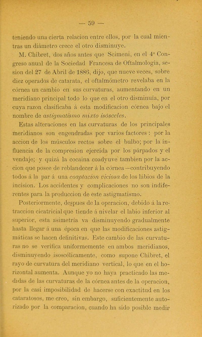 teniendo una cierta relación entre ellos, por la cual mien- tras un diámetro crece el otro disminuye. M. Cliibret, dos años antes que Scimeni, en el 4° Con- greso anual de la Sociedad Francesa de Oftalmologia, se- sión del 27 de Abril de 1886, dijo, que nueve veces, sobre diez operados de catarata, el oftalmómetro revelaba en la córnea un cambio en sus curvaturas, aumentando en un meridiano principal todo lo que en el otro disminuía, por cuya razón clasificaba á esta modificación córnea bajo el nombre de astigmatismo mixto isósceles. Estas alteraciones en las curvaturas de los principales meridianos son engendradas por varios factores : por la acción de los músculos rectos sobre el bulbo; por la in- fluencia de la compresión ejercida por los párpados y el vendaje; y quizá la cocaína coadyuve también por la ac- ción que posee de reblandecer á la córnea—contribuyendo todos á la par á una coaptaeion viciosa de los labios de la incisión. Los accidentes y complicaciones no son indife- rentes para la producción de este astigmatismo. Posteriormente, después de la operación, debido á la re- tracción cicatricial que tiende á nivelar el labio inferior al superior, esta asimetría va disminuyendo gradualmente hasta llegar á una época en que las modificaciones astig- máticas se hacen definitivas. Este cambio de las curvatu- ras no se verifica uniformemente en ambos meridianos, disminuyendo isoscélicamentc, como supone Cliibret, el rayo de curvatura del meridiano vertical, lo que en el ho- rizontal aumenta. Aunque yo no haya practicado las me- didas de las curvaturas de la córnea antes de la o[)eracion, por la casi imposibilidad do hacerse con exactitud en los cataratosos, me creo, sin embargo, suficientemente auto- rizado por la comparación, cuando ha sido posible medir
