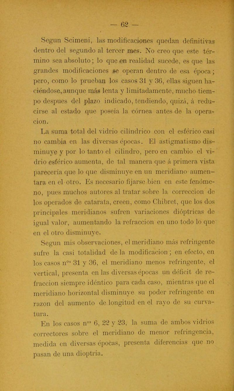 ScgLin Scimeni, las modificaciones quedan definitivas dentro del segundo al tercer mes. No creo que este tér- mino sea absoluto; lo cjue en realidad sucede, es que las grandes modificaciones se operan dentro de esa época; pero, como lo prueban los casos 31 y 36, ellas siguen ha- ciéndose, aunque más lenta y limitadamente, mucho tiem- po después del plazo indicado, tendiendo, quizá, á redu- cirse al estado que poseía la eórnea antes de la opera- ción. La suma total del vidrio cilindrico con el esférico casi no cambia en las diversas épocas. El astigmatismo dis- minuye y por lo tanto el cilindro, pero en cambio el vi- drio esférico aumenta, de tal manera que á primera vista parecería que lo que disminuye en un meridiano aumen- tara en el otro. Es necesario fijarse bien en este fenóme- no, pues muchos autores al tratar sobre la corrección de los operados de catarata, creen, como Chibret, que los dos principales meridianos sufren variaciones dióptricas de igual valor, aumentando la refracción en uno todo lo que en el otro disminuye. Según mis observaciones, el meridiano más refringente sufre la casi totalidad de la modificación; en efecto, en los casos n°® 31 y 36, el meridiano menos refringente, el vertical, presenta en las diversas épocas un déficit de re- fracción siempre idéntico para cada caso, mientras que el meridiano horizontal disminuye su poder refringente en razón del aumento de longitud en el rayo de su curva- tura. En los casos n”® 6, 22 y 23, la suma de ambos vidrios correctores sobre el meridiano de menor refringencia, medida en diversas épocas, presenta diferencias que no pasan de una dioptria.