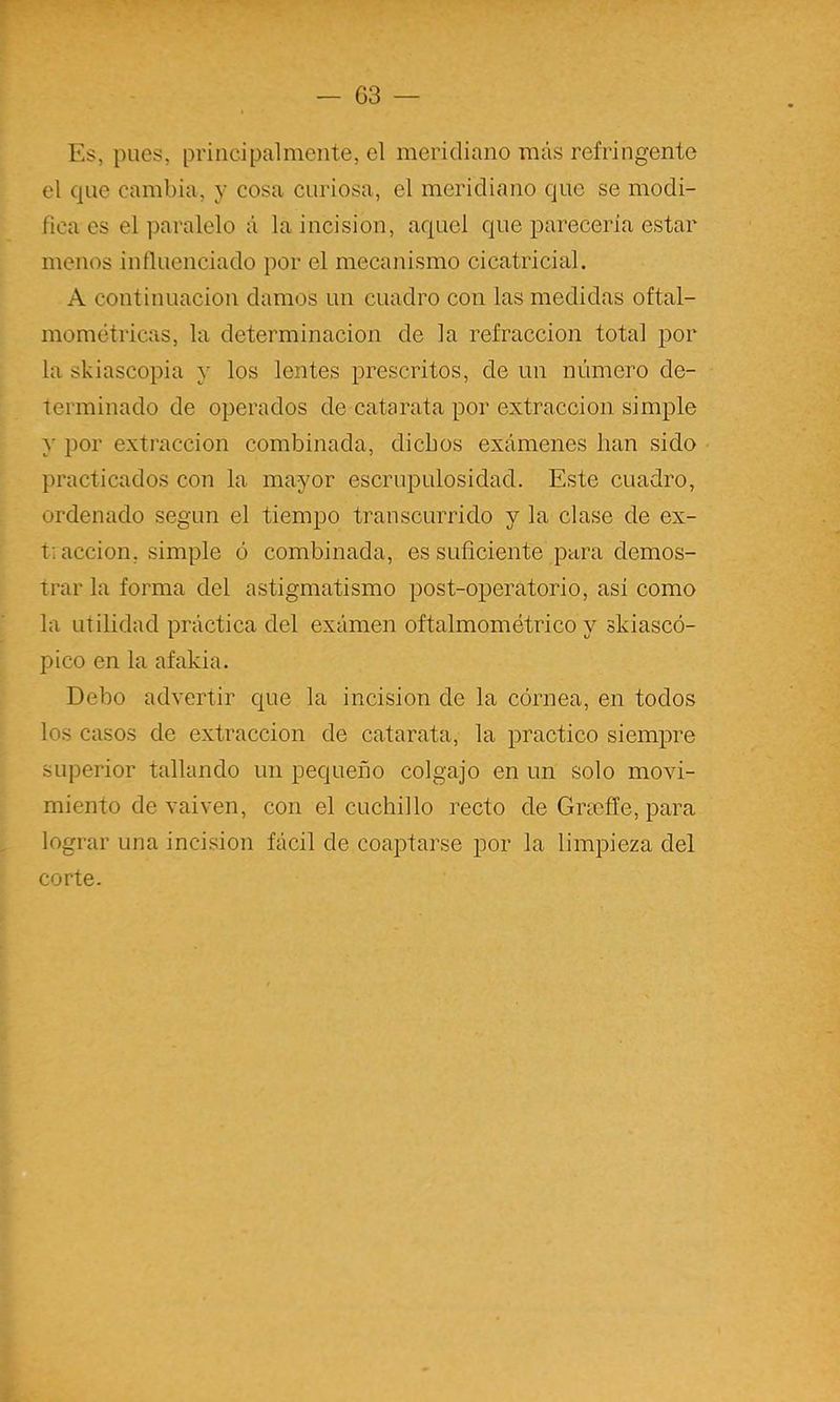 Es, pues, principalmente, el meridiano más refringente el que cambia, y cosa curiosa, el meridiano que se modi- fica es el paralelo á la incisión, aquel que parecería estar menos influenciado por el mecanismo cicatricial. A continuación damos un cuadro con las medidas oftal- mométricas, la determinación de la refracción total jDor la skiascopia y los lentes prescritos, de un número de- terminado de operados de catarata por extracción simple y por extracción combinada, dichos exámenes han sido practicados con la mayor escrupulosidad. Este cuadro, ordenado según el tiempo transcurrido y la clase de ex- t; acción, simple ó combinada, es suficiente para demos- trar la forma del astigmatismo post-operatorio, asi como la utilidad práctica del exámen oftalmométrico y ski aseó- pico en la afakia. Debo advertir que la incisión de la córnea, en todos los casos de extracción de catarata, la practico siempre superior tallando un pequeño colgajo en un solo movi- miento de vaivén, con el cuchillo recto de Grsefle, para lograr una incisión fácil de coaptarse por la limpieza del corte.