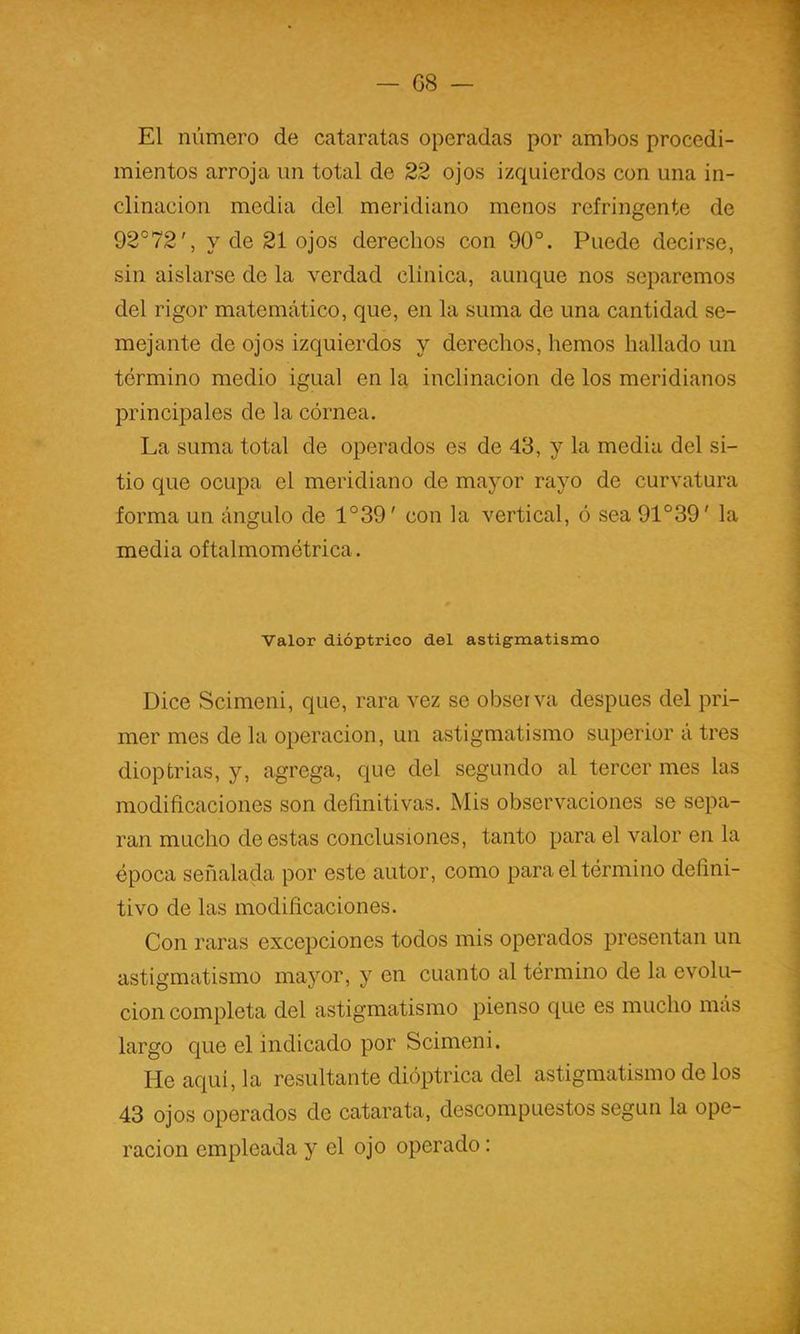 El número de cataratas operadas por ambos procedi- mientos arroja un total de 22 ojos izquierdos con una in- clinación media del meridiano menos refringente de 92°72', y de 21 ojos derechos con 90°. Puede decirse, sin aislarse de la verdad clínica, aunque nos separemos del rigor matemático, que, en la suma de una cantidad se- mejante de ojos izquierdos y derechos, hemos hallado un término medio igual en la inclinación de los meridianos principales de la córnea. La suma total de operados es de 43, y la media del si- tio que ocupa el meridiano de mayor rayo de curvatura forma un ángulo de 1°39' con la vertical, ó sea 91°39' la media oftalmomótrica. Valor dióptrico del astigmatismo Dice Scimeni, que, rara vez se observa después del pri- mer mes de la operación, un astigmatismo superior á tres dioptrías, y, agrega, que del segundo al tercer mes las modificaciones son definitivas. Mis observaciones se sepa- ran mucho de estas conclusiones, tanto para el valor en la época señalada por este autor, como para el término defini- tivo de las modificaciones. Con raras excepciones todos mis operados presentan un astigmatismo mayor, y en cuanto al término de la evolu- ción completa del astigmatismo pienso que es mucho más largo que el indicado por Scimeni. He aquí, la resultante dióptrica del astigmatismo de los 43 ojos operados de catarata, descompuestos según la ope- ración empleada y el ojo operado: