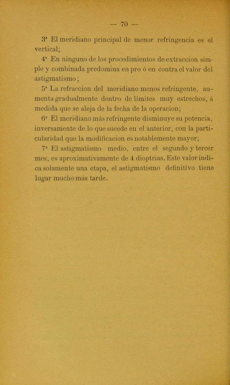 3* El meridiano principal de menor refringencia es el vertical; 4 En ninguno de los procedimientos de extracción sim- ple y combinada predomina en pro ó en contra el valor del astigmatismo; 5“ La refracción del meridiano menos refringente, au- menta gradualmente dentro de limites muy estrechos^ á medida que se aleja de la fecha de la operación; 6“ El meridiano más refringente disminuye su potencia, inversamente de lo que sucede en el anterior, con la parti- cularidad que la modificación es notablemente mayor; 7“ El astigmatismo medio, entre el segundo y tercer mes, es aproximativamente de 4 dioptrias. Este valor indi- ca solamente una etapa, el astigmatismo definitivo tiene lugar mucho más tarde.