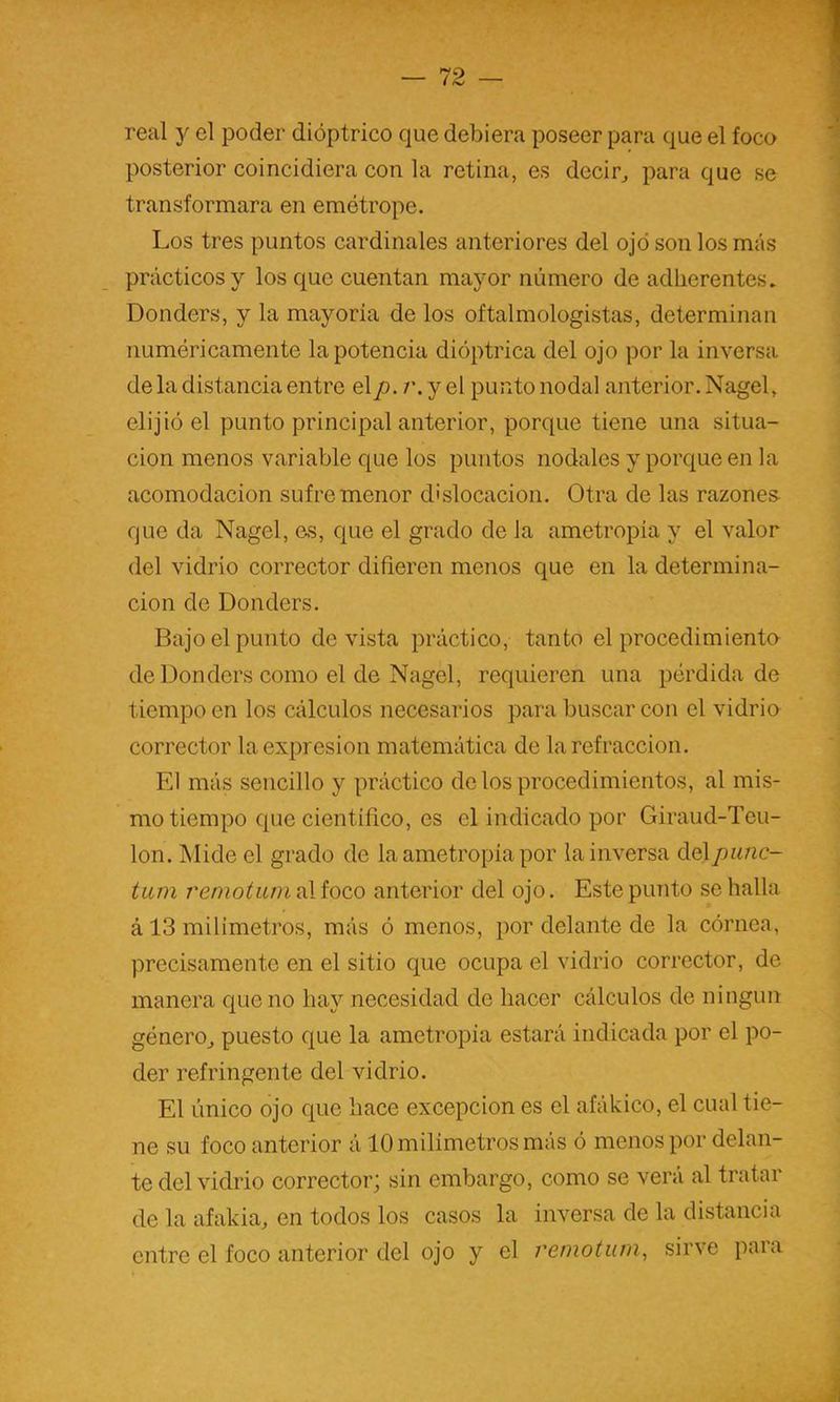 real y el poder dióptrico que debiera poseer para que el foco posterior coincidiera con la retina, es decir,, para que se transformara en emótrope. Los tres puntos cardinales anteriores del ojo son los más prácticos y los que cuentan mayor número de adherentes. Donders, y la mayoría de los oftalmologistas, determinan numéricamente la potencia dióptrica del ojo por la inversa de la distancia entre elp-i'.y el punto nodal anterior. Nagel, elijió el punto principal anterior, porque tiene una situa- ción menos variable que los puntos nodales y porque en la acomodación sufre menor dislocación. Otra de las razones- que da Nagel, es, que el grado de la ametropia y el valor del vidrio corrector difieren menos que en la determina- ción de Donders. Bajo el punto de vista práctico, tanto el procedimiento de Donders como el de Nagel, requieren una pérdida de tiempo en los cálculos necesarios para buscar con el vidrio corrector la expresión matemática de la refracción. El más sencillo y práctico délos procedimientos, al mis- mo tiempo que científico, es el indicado por Giraud-Teu- lon. Alide el grado de la ametropia por la inversa delpunc- tiun remotum al foco anterior del ojo. Este punto se halla á 13 milímetros, más ó menos, por delante de la córnea, precisamente en el sitio que ocupa el vidrio corrector, de manera que no hay necesidad de hacer cálculos de ningún género,, puesto que la ametropia estará indicada por el po- der refringen te del vidrio. El único ojo que hace excepción es el afákico, el cual tie- ne su foco anterior á 10 milímetros más ó menos por delan- te del vidrio corrector; sin embargo, como se verá al tratar de la afakia, en todos los casos la inversa de la distancia entre el foco anterior del ojo y el remotum^ sirve para