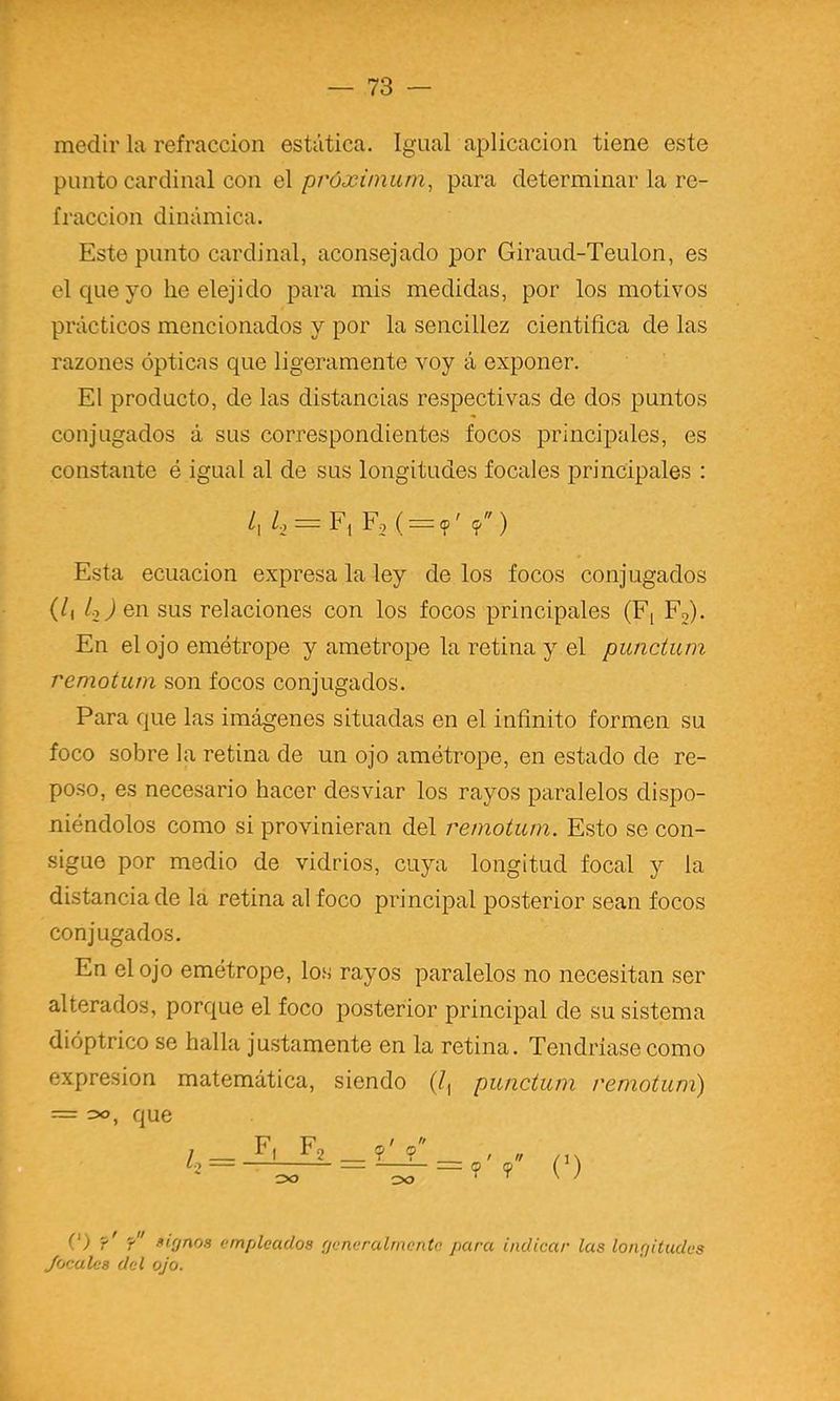 medir la refracción estática. Igual aplicación tiene este punto cardinal con el próxinmni, para determinar la re- fracción dinámica. Este punto cardinal, aconsejado por Giraud-Teulon, es el que yo lie elejido para mis medidas, por los motivos prácticos mencionados y por la sencillez científica de las razones ópticas que ligeramente voy á exponer. El producto, de las distancias respectivas de dos puntos conjugados á sus correspondientes focos principales, es constante é igual al de sus longitudes focales principales : /, U = F2( = <p'9) Esta ecuación expresa la ley de los focos conjugados (/i /ojen sus relaciones con los focos principales (Fi Fo). En el ojo emétrope y ametrope la retina y el punctum remotum son focos conjugados. Para que las imágenes situadas en el infinito formen su foco sobre la retina de un ojo ametrope, en estado de re- poso, es necesario hacer desviar los rayos paralelos dispo- niéndolos como si provinieran del remotum. Esto se con- sigue por medio de vidrios, cuya longitud focal y la distanciado la retina al foco principal posterior sean focos conjugados. En el ojo emétrope, los rayos paralelos no necesitan ser alterados, porque el foco posterior principal de su sistema dióptrico se halla justamente en la retina. Tendriasecomo expresión matemática, siendo (^, punctum remotum) = que (') ?' ? fifjnos empleados fjeneraímente para indicar las longitudes Jacules del ojo.
