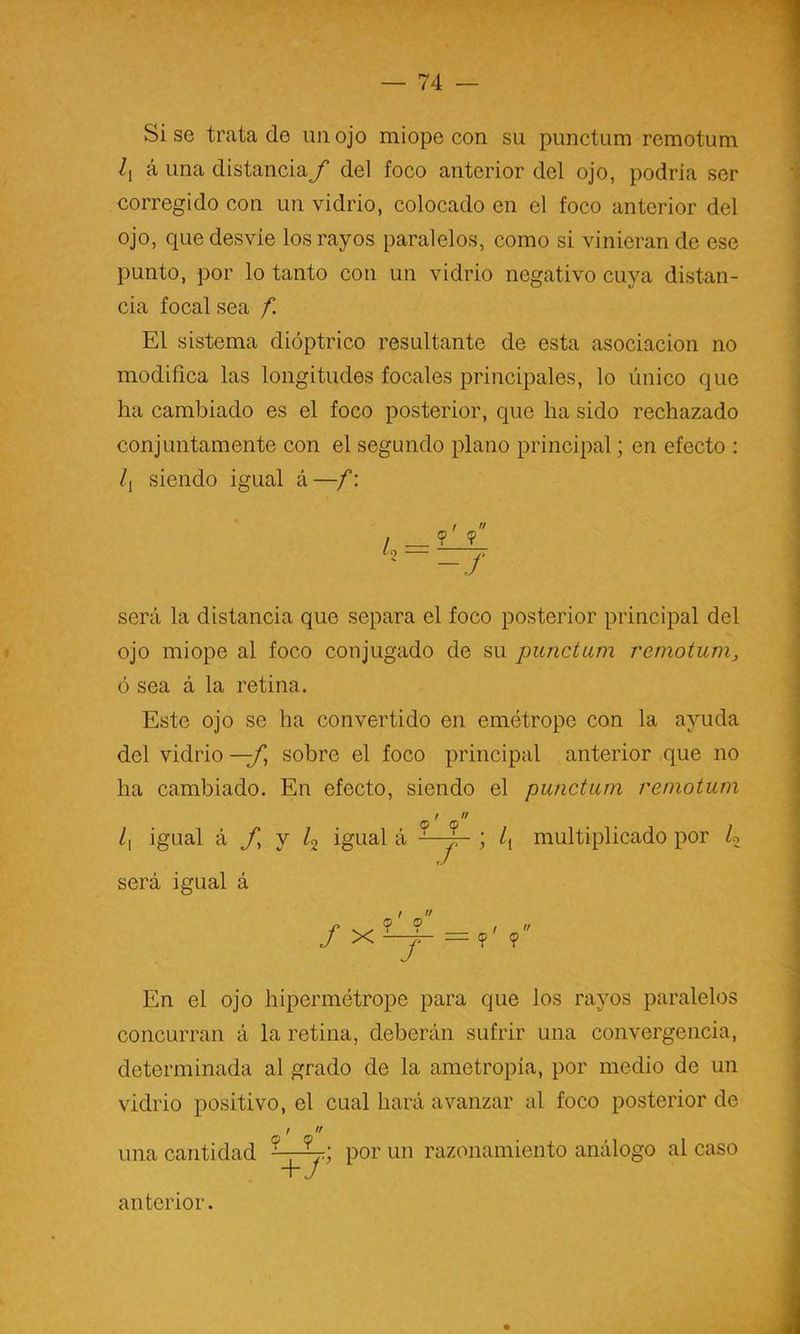 Si se trata de im ojo miope con su punctum remotum á una distancia f del foco anterior del ojo, podría ser corregido con un vidrio, colocado en el foco anterior del ojo, que desvie los rayos paralelos, como si vinieran de ese punto, por lo tanto con un vidrio negativo cuya distan- cia focal sea f. El sistema dióptrico resultante de esta asociación no modifica las longitudes focales principales, lo único que ha cambiado es el foco posterior, que ha sido rechazado conjuntamente con el segundo plano principal; en efecto : /[ siendo igual á —f: k-zrj será la distancia que separa el foco posterior principal del ojo miope al foco conjugado de su punctum remotum, ó sea á la retina. Este ojo se ha convertido en emétrope con la ayuda del vidrio —f^ sobre el foco principal anterior que no ha cambiado. En efecto, siendo el punctum remotum /i igual á /, y ^2 igual á ; /, será igual á multiplicado por U fx u ? En el ojo hipermétrope para que los rayos paralelos concurran á la retina, deberán sufrir una convergencia, determinada al grado de la ametropia, por medio de un vidrio positivo, el cual hará avanzar al foco posterior de una cantidad ■vr por un razonamiento análogo al caso anterior.