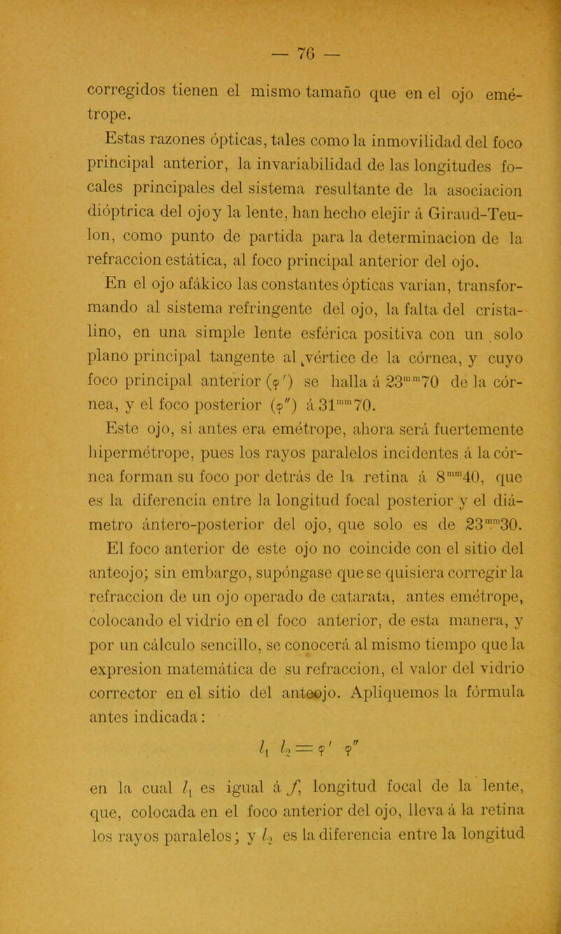 corregidos tienen el mismo tamaño que en el ojo emé- trope. Estas razones ópticas, tales como la inmovilidad del foco principal anterior, la invariabilidad de las longitudes fo- cales principales del sistema resultante de la asociación dioptrica del ojoy la lente, han hecho clejir á Giraud-Teu- lon, como punto de partida para la determinación de la refracción estática, al foco principal anterior del ojo. En el ojo afákico las constantes ópticas varían, transfor- mando al sistema refringente del ojo, la falta del crista- lino, en una simple lente esférica positiva con un solo plano principal tangente al ^vértice de la córnea, y cuyo foco principal anterior (?') se halla á 23”70 de la cór- nea, y el foco posterior (<p) á31’’70. Este ojo, si antes era emótrope, ahora será fuertemente hipermétrope, pues los rayos paralelos incidentes á la cór- nea forman su foco por detrás de la retina á 8”’40, que es la diferencia entre la longitud focal posterior y el diá- metro ántero-posterior del ojo, que solo es de 23l'30. El foco anterior de este ojo no coincide con el sitio del anteojo; sin embargo, supóngase que se quisiera corregirla refracción de un ojo operado de catarata, antes emétrope, colocando el vidrio en el foco anterior, de esta manera, y por un cálculo sencillo, se conocerá al mismo tiempo c^ue la expresión matemática de su refracción, el valor del vidrio corrector en el sitio del anteojo. Apliquemos la fórmula antes indicada: /, ¿0 = ?' <p en la cual es igual á longitud focal de la lente, que, colocada en el foco anterior del ojo, lleva á la retina los rayos paralelos; y /o es la diferencia entre la longitud