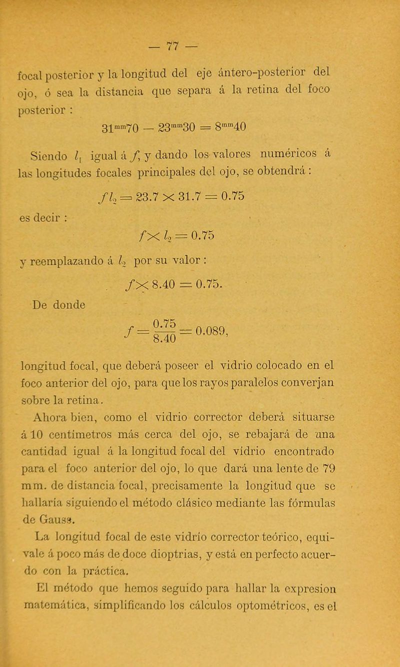 focal posterior y la longitud del eje áiitero-posterior del ojo, ó sea la distancia que separa á la retina del foco posterior : 3;[mm7o — 23'”30 = 8‘‘40 Siendo igual á/, y dando los-valores numéricos á las longitudes focales principales dcl ojo, se obtendrá : = 23.7x31.7 = 0.75 es decir : /X /-2 = 0.75 y reemplazando á h por su valor : /X 8.40 = 0.75. De donde O 75 longitud focal, que deberá poseer el vidrio colocado en el foco anterior del ojo, para que los rayos paralelos converjan sobre la retina. Ahora bien, como el vidrio corrector deberá situarse á 10 centímetros más cerca del ojo, se rebajará de ima cantidad igual á la longitud focal del vidrio encontrado para el foco anterior del ojo, lo que dará una lente de 79 mm. de distancia focal, precisamente la longitud que se hallaría siguiendo el método clásico mediante las fórmulas de Gauss. La longitud focal de este vidrio corrector teórico, equi- vale á poco más de doce dioptrías, y está en perfecto acuer- do con la práctica. El método que hemos seguido para hallar la expresión matemática, simplificando los cálculos optométricos, es el